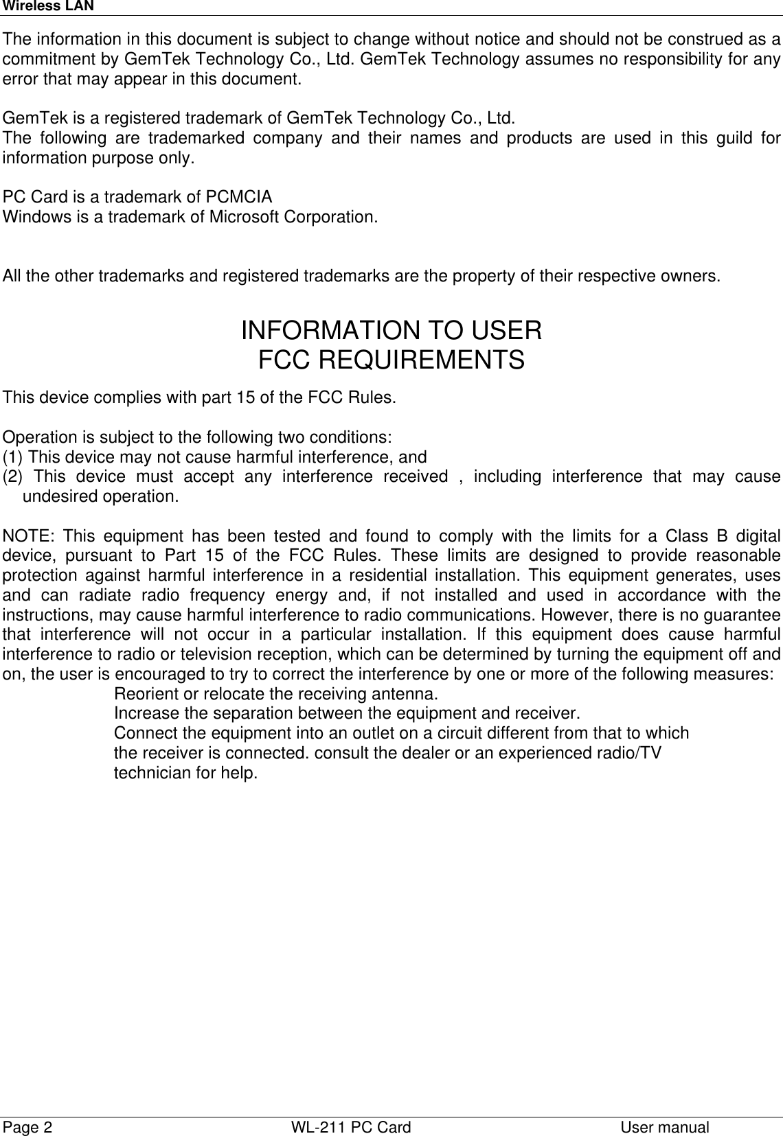 Wireless LANPage 2   WL-211 PC Card User manualThe information in this document is subject to change without notice and should not be construed as acommitment by GemTek Technology Co., Ltd. GemTek Technology assumes no responsibility for anyerror that may appear in this document.GemTek is a registered trademark of GemTek Technology Co., Ltd.The following are trademarked company and their names and products are used in this guild forinformation purpose only.PC Card is a trademark of PCMCIAWindows is a trademark of Microsoft Corporation.All the other trademarks and registered trademarks are the property of their respective owners.INFORMATION TO USERFCC REQUIREMENTSThis device complies with part 15 of the FCC Rules.Operation is subject to the following two conditions:(1) This device may not cause harmful interference, and(2) This device must accept any interference received , including interference that may causeundesired operation.NOTE: This equipment has been tested and found to comply with the limits for a Class B digitaldevice, pursuant to Part 15 of the FCC Rules. These limits are designed to provide reasonableprotection against harmful interference in a residential installation. This equipment generates, usesand can radiate radio frequency energy and, if not installed and used in accordance with theinstructions, may cause harmful interference to radio communications. However, there is no guaranteethat interference will not occur in a particular installation. If this equipment does cause harmfulinterference to radio or television reception, which can be determined by turning the equipment off andon, the user is encouraged to try to correct the interference by one or more of the following measures:Reorient or relocate the receiving antenna.Increase the separation between the equipment and receiver.Connect the equipment into an outlet on a circuit different from that to whichthe receiver is connected. consult the dealer or an experienced radio/TVtechnician for help.