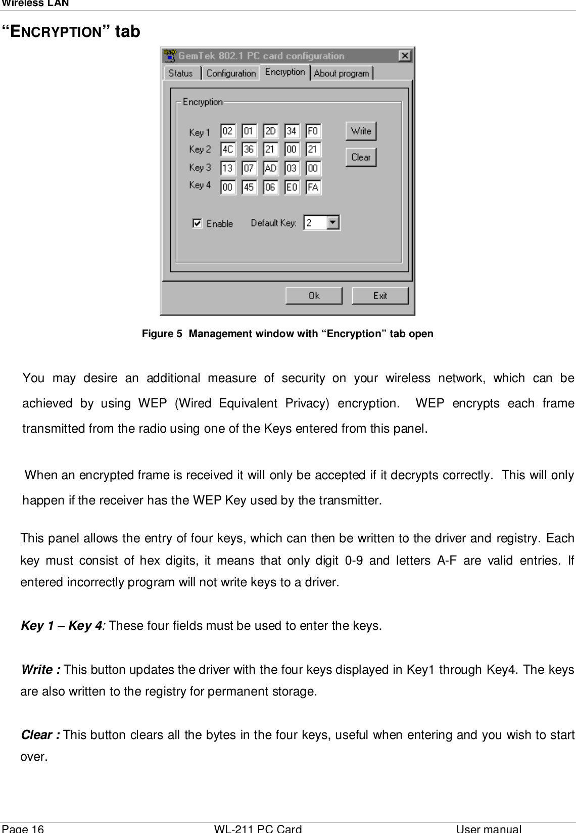 Wireless LANPage 16 WL-211 PC Card User manual“ENCRYPTION” tabFigure 5  Management window with “Encryption” tab openYou may desire an additional measure of security on your wireless network, which can beachieved by using WEP (Wired Equivalent Privacy) encryption.  WEP encrypts each frametransmitted from the radio using one of the Keys entered from this panel.When an encrypted frame is received it will only be accepted if it decrypts correctly.  This will onlyhappen if the receiver has the WEP Key used by the transmitter.This panel allows the entry of four keys, which can then be written to the driver and registry. Eachkey must consist of hex digits, it means that only digit 0-9 and letters A-F are valid entries. Ifentered incorrectly program will not write keys to a driver.Key 1 – Key 4: These four fields must be used to enter the keys.Write : This button updates the driver with the four keys displayed in Key1 through Key4. The keysare also written to the registry for permanent storage.Clear : This button clears all the bytes in the four keys, useful when entering and you wish to startover.