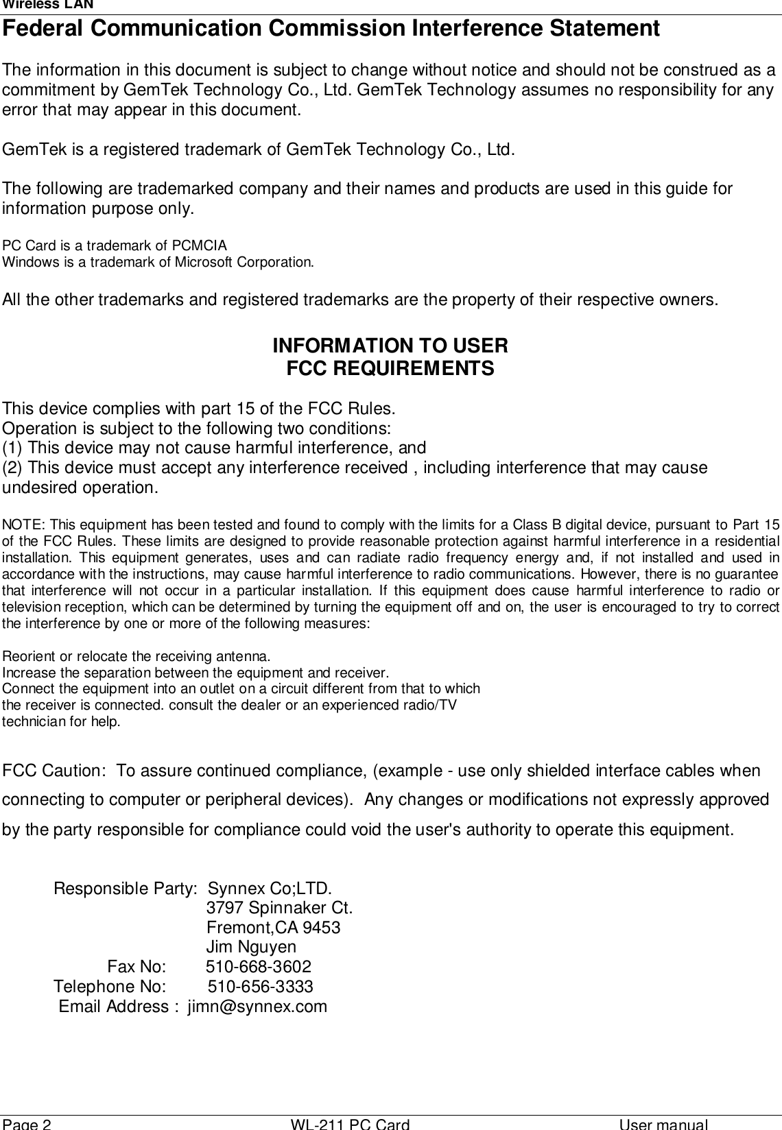 Wireless LANPage 2 WL-211 PC Card User manual Federal Communication Commission Interference Statement The information in this document is subject to change without notice and should not be construed as acommitment by GemTek Technology Co., Ltd. GemTek Technology assumes no responsibility for anyerror that may appear in this document.GemTek is a registered trademark of GemTek Technology Co., Ltd.The following are trademarked company and their names and products are used in this guide forinformation purpose only.PC Card is a trademark of PCMCIAWindows is a trademark of Microsoft Corporation.All the other trademarks and registered trademarks are the property of their respective owners.INFORMATION TO USERFCC REQUIREMENTSThis device complies with part 15 of the FCC Rules.Operation is subject to the following two conditions:(1) This device may not cause harmful interference, and(2) This device must accept any interference received , including interference that may causeundesired operation.NOTE: This equipment has been tested and found to comply with the limits for a Class B digital device, pursuant to Part 15of the FCC Rules. These limits are designed to provide reasonable protection against harmful interference in a residentialinstallation. This equipment generates, uses and can radiate radio frequency energy and, if not installed and used inaccordance with the instructions, may cause harmful interference to radio communications. However, there is no guaranteethat interference will not occur in a particular installation. If this equipment does cause harmful interference to radio ortelevision reception, which can be determined by turning the equipment off and on, the user is encouraged to try to correctthe interference by one or more of the following measures:Reorient or relocate the receiving antenna.Increase the separation between the equipment and receiver.Connect the equipment into an outlet on a circuit different from that to whichthe receiver is connected. consult the dealer or an experienced radio/TV technician for help. FCC Caution:  To assure continued compliance, (example - use only shielded interface cables whenconnecting to computer or peripheral devices).  Any changes or modifications not expressly approvedby the party responsible for compliance could void the user&apos;s authority to operate this equipment.Responsible Party: Synnex Co;LTD.                                3797 Spinnaker Ct.                                Fremont,CA 9453                                Jim Nguyen                      Fax No:        510-668-3602Telephone No: 510-656-3333 Email Address :  jimn@synnex.com