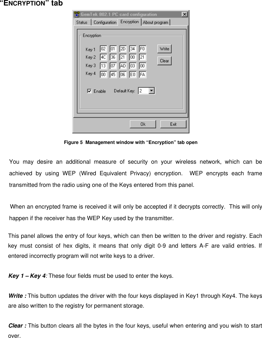“ENCRYPTION” tabFigure 5  Management window with “Encryption” tab openYou may desire an additional measure of security on your wireless network, which can beachieved by using WEP (Wired Equivalent Privacy) encryption.  WEP encrypts each frametransmitted from the radio using one of the Keys entered from this panel.When an encrypted frame is received it will only be accepted if it decrypts correctly.  This will onlyhappen if the receiver has the WEP Key used by the transmitter.This panel allows the entry of four keys, which can then be written to the driver and registry. Eachkey must consist of hex digits, it means that only digit 0-9 and letters A-F are valid entries. Ifentered incorrectly program will not write keys to a driver.Key 1 – Key 4: These four fields must be used to enter the keys.Write : This button updates the driver with the four keys displayed in Key1 through Key4. The keysare also written to the registry for permanent storage.Clear : This button clears all the bytes in the four keys, useful when entering and you wish to startover.