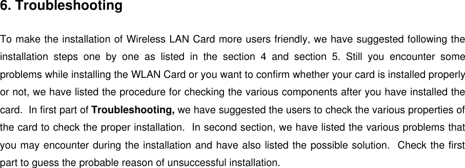 6. TroubleshootingTo make the installation of Wireless LAN Card more users friendly, we have suggested following theinstallation steps one by one as listed in the section 4 and section 5. Still you encounter someproblems while installing the WLAN Card or you want to confirm whether your card is installed properlyor not, we have listed the procedure for checking the various components after you have installed thecard.  In first part of Troubleshooting, we have suggested the users to check the various properties ofthe card to check the proper installation.  In second section, we have listed the various problems thatyou may encounter during the installation and have also listed the possible solution.  Check the firstpart to guess the probable reason of unsuccessful installation.