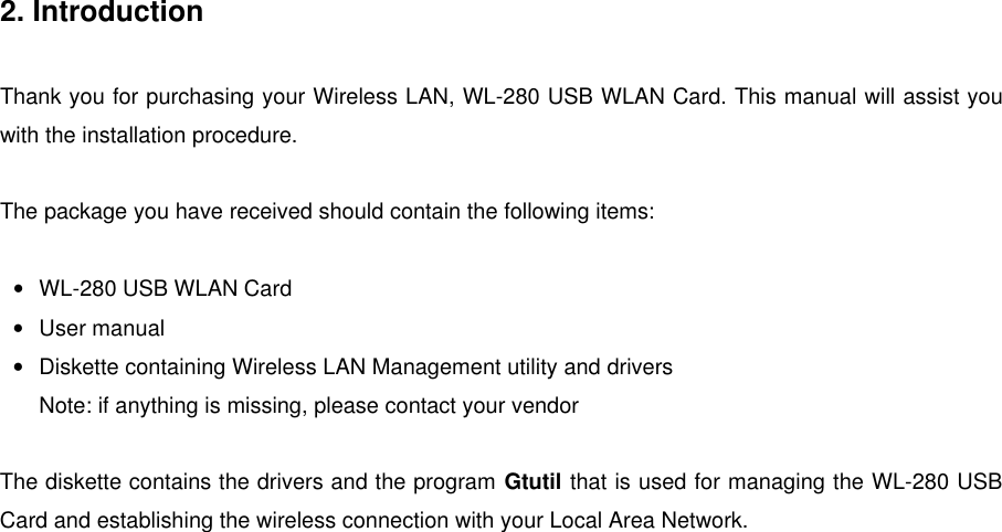 2. IntroductionThank you for purchasing your Wireless LAN, WL-280 USB WLAN Card. This manual will assist youwith the installation procedure.The package you have received should contain the following items:• WL-280 USB WLAN Card• User manual• Diskette containing Wireless LAN Management utility and driversNote: if anything is missing, please contact your vendorThe diskette contains the drivers and the program Gtutil that is used for managing the WL-280 USBCard and establishing the wireless connection with your Local Area Network.