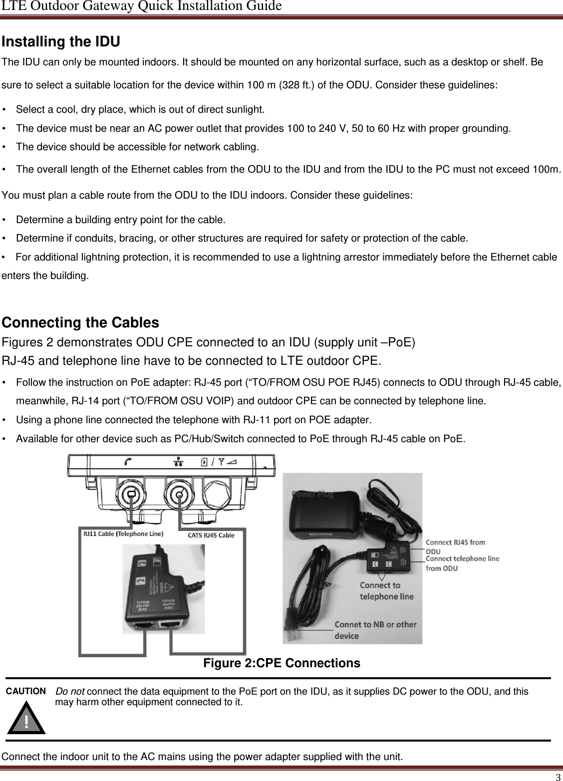 LTE Outdoor Gateway Quick Installation Guide  Installing the IDU The IDU can only be mounted indoors. It should be mounted on any horizontal surface, such as a desktop or shelf. Be sure to select a suitable location for the device within 100 m (328 ft.) of the ODU. Consider these guidelines:  •  Select a cool, dry place, which is out of direct sunlight.   •  The device must be near an AC power outlet that provides 100 to 240 V, 50 to 60 Hz with proper grounding.   •  The device should be accessible for network cabling.   •  The overall length of the Ethernet cables from the ODU to the IDU and from the IDU to the PC must not exceed 100m. You must plan a cable route from the ODU to the IDU indoors. Consider these guidelines:    •  Determine a building entry point for the cable.   •  Determine if conduits, bracing, or other structures are required for safety or protection of the cable.   •   For additional lightning protection, it is recommended to use a lightning arrestor immediately before the Ethernet cable enters the building.  Connecting the Cables  Figures 2 demonstrates ODU CPE connected to an IDU (supply unit –PoE) RJ-45 and telephone line have to be connected to LTE outdoor CPE.  •  Follow the instruction on PoE adapter: RJ-45 port (“TO/FROM OSU POE RJ45) connects to ODU through RJ-45 cable, meanwhile, RJ-14 port (“TO/FROM OSU VOIP) and outdoor CPE can be connected by telephone line.   •  Using a phone line connected the telephone with RJ-11 port on POE adapter. •  Available for other device such as PC/Hub/Switch connected to PoE through RJ-45 cable on PoE.              Figure 2:CPE Connections     Connect the indoor unit to the AC mains using the power adapter supplied with the unit. Do not connect the data equipment to the PoE port on the IDU, as it supplies DC power to the ODU, and this may harm other equipment connected to it.  CAUTION  !   3 