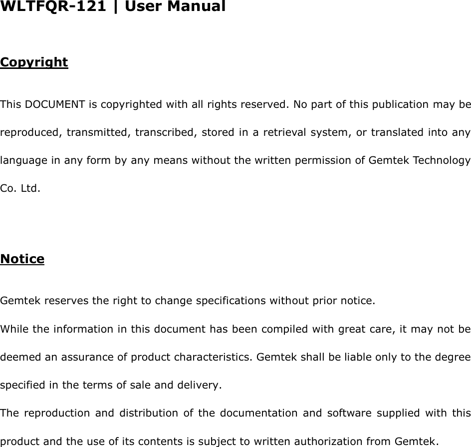 WLTFQR-121 | User Manual  Copyright This DOCUMENT is copyrighted with all rights reserved. No part of this publication may be reproduced, transmitted, transcribed, stored in a retrieval system, or translated into any language in any form by any means without the written permission of Gemtek Technology Co. Ltd. Notice Gemtek reserves the right to change specifications without prior notice. While the information in this document has been compiled with great care, it may not be deemed an assurance of product characteristics. Gemtek shall be liable only to the degree specified in the terms of sale and delivery. The  reproduction  and  distribution  of  the  documentation  and  software  supplied  with  this product and the use of its contents is subject to written authorization from Gemtek.    