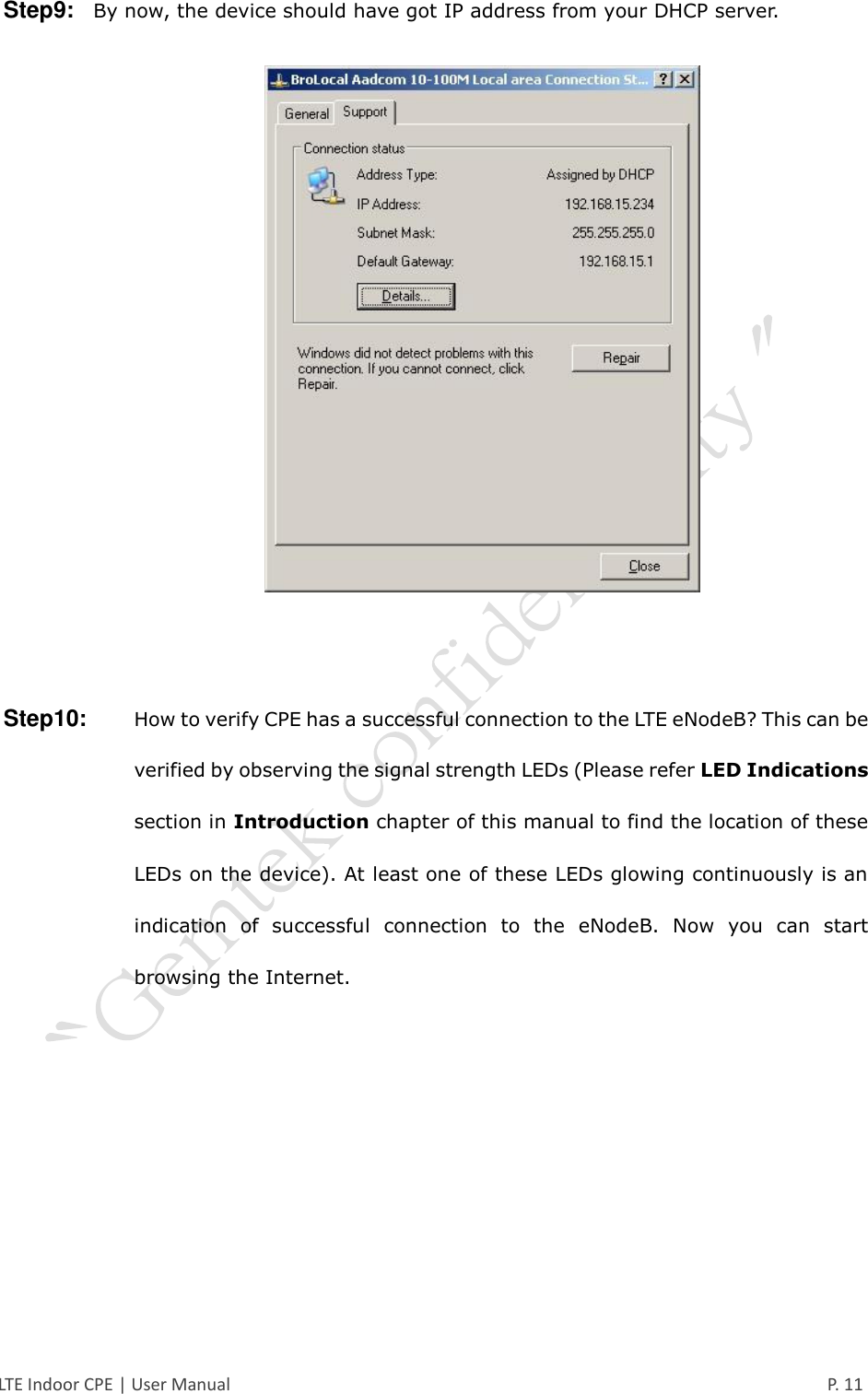  LTE Indoor CPE | User Manual      P. 11 Step9:   By now, the device should have got IP address from your DHCP server.     Step10:    How to verify CPE has a successful connection to the LTE eNodeB? This can be verified by observing the signal strength LEDs (Please refer LED Indications section in Introduction chapter of this manual to find the location of these LEDs on the device). At least one of these LEDs glowing continuously is an indication  of  successful  connection  to  the  eNodeB.  Now  you  can  start browsing the Internet.     