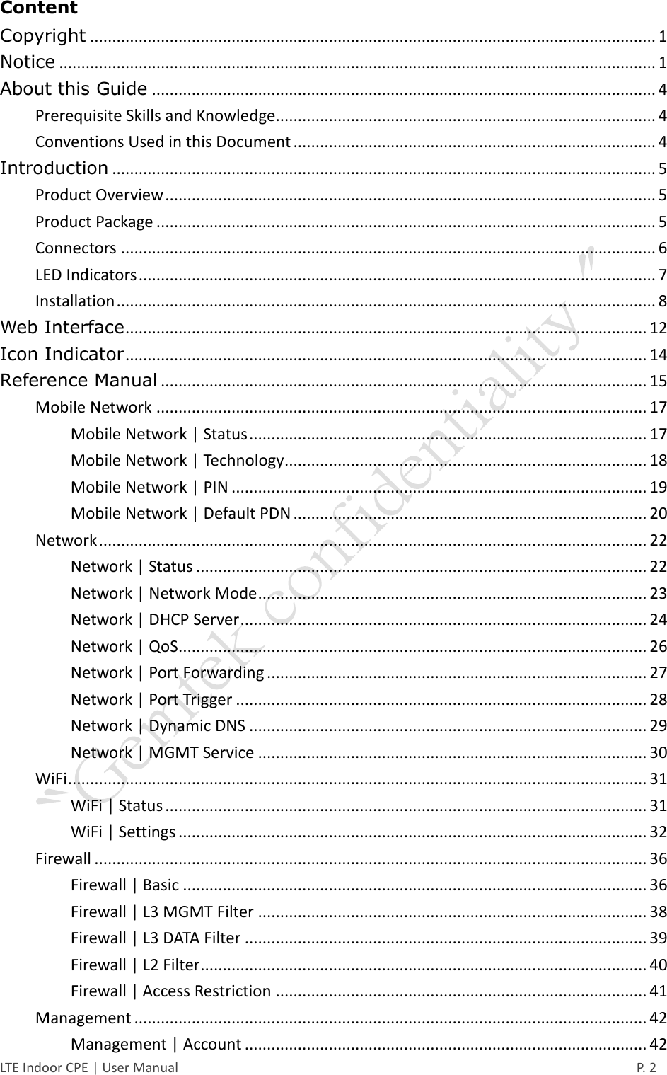  LTE Indoor CPE | User Manual      P. 2 Content Copyright ................................................................................................................................ 1 Notice ....................................................................................................................................... 1 About this Guide .................................................................................................................. 4 Prerequisite Skills and Knowledge...................................................................................... 4 Conventions Used in this Document .................................................................................. 4 Introduction ........................................................................................................................... 5 Product Overview ............................................................................................................... 5 Product Package ................................................................................................................. 5 Connectors ......................................................................................................................... 6 LED Indicators ..................................................................................................................... 7 Installation .......................................................................................................................... 8 Web Interface ...................................................................................................................... 12 Icon Indicator ...................................................................................................................... 14 Reference Manual .............................................................................................................. 15 Mobile Network ............................................................................................................... 17 Mobile Network | Status .......................................................................................... 17 Mobile Network | Technology.................................................................................. 18 Mobile Network | PIN .............................................................................................. 19 Mobile Network | Default PDN ................................................................................ 20 Network ............................................................................................................................ 22 Network | Status ...................................................................................................... 22 Network | Network Mode ........................................................................................ 23 Network | DHCP Server ............................................................................................ 24 Network | QoS .......................................................................................................... 26 Network | Port Forwarding ...................................................................................... 27 Network | Port Trigger ............................................................................................. 28 Network | Dynamic DNS .......................................................................................... 29 Network | MGMT Service ........................................................................................ 30 WiFi ................................................................................................................................... 31 WiFi | Status ............................................................................................................. 31 WiFi | Settings .......................................................................................................... 32 Firewall ............................................................................................................................. 36 Firewall | Basic ......................................................................................................... 36 Firewall | L3 MGMT Filter ........................................................................................ 38 Firewall | L3 DATA Filter ........................................................................................... 39 Firewall | L2 Filter ..................................................................................................... 40 Firewall | Access Restriction .................................................................................... 41 Management .................................................................................................................... 42 Management | Account ........................................................................................... 42 