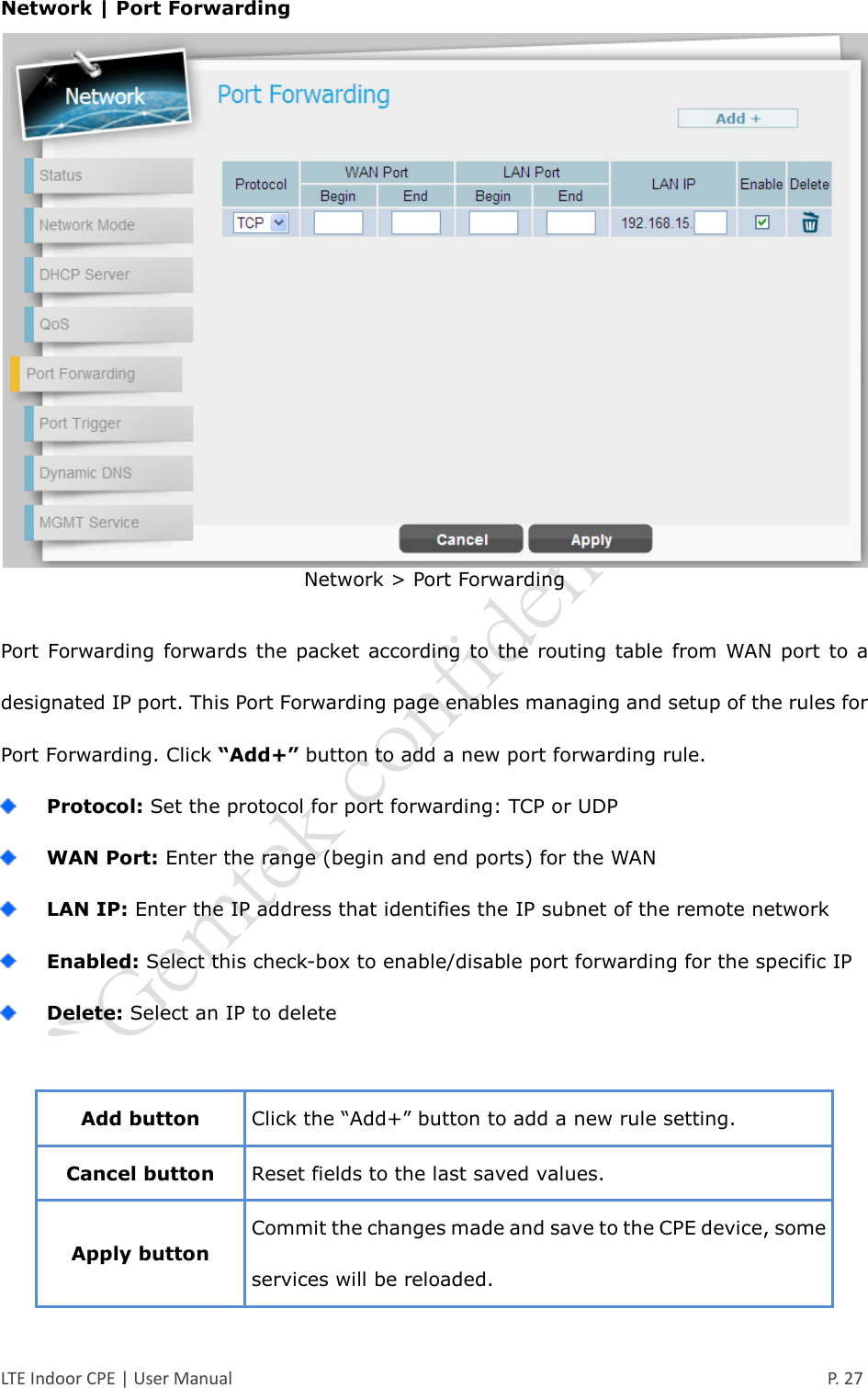  LTE Indoor CPE | User Manual      P. 27 Network | Port Forwarding  Network &gt; Port Forwarding  Port Forwarding  forwards  the  packet according  to the  routing table  from WAN  port  to a designated IP port. This Port Forwarding page enables managing and setup of the rules for Port Forwarding. Click “Add+” button to add a new port forwarding rule.  Protocol: Set the protocol for port forwarding: TCP or UDP  WAN Port: Enter the range (begin and end ports) for the WAN  LAN IP: Enter the IP address that identifies the IP subnet of the remote network  Enabled: Select this check-box to enable/disable port forwarding for the specific IP  Delete: Select an IP to delete  Add button Click the “Add+” button to add a new rule setting. Cancel button Reset fields to the last saved values. Apply button Commit the changes made and save to the CPE device, some services will be reloaded. 