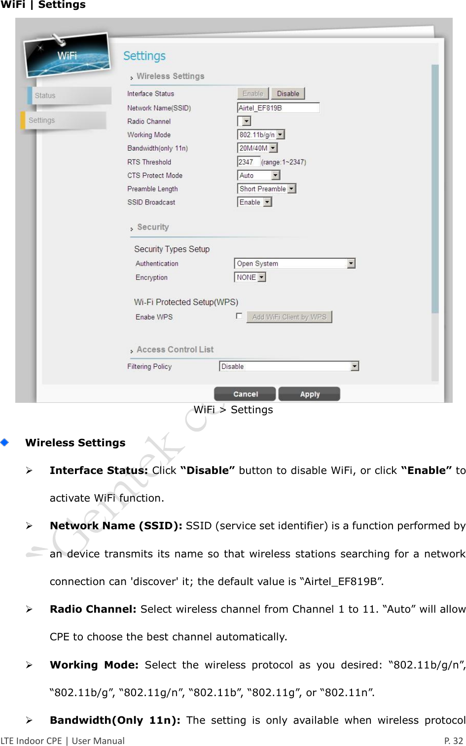  LTE Indoor CPE | User Manual      P. 32 WiFi | Settings  WiFi &gt; Settings   Wireless Settings  Interface Status: Click “Disable” button to disable WiFi, or click “Enable” to activate WiFi function.  Network Name (SSID): SSID (service set identifier) is a function performed by an device transmits its name so that wireless  stations searching for a network connection can &apos;discover&apos; it; the default value is “Airtel_EF819B”.  Radio Channel: Select wireless channel from Channel 1 to 11. “Auto” will allow CPE to choose the best channel automatically.  Working  Mode:  Select  the  wireless  protocol  as  you  desired:  “802.11b/g/n”, “802.11b/g”, “802.11g/n”, “802.11b”, “802.11g”, or “802.11n”.  Bandwidth(Only  11n):  The  setting  is  only  available  when  wireless  protocol 