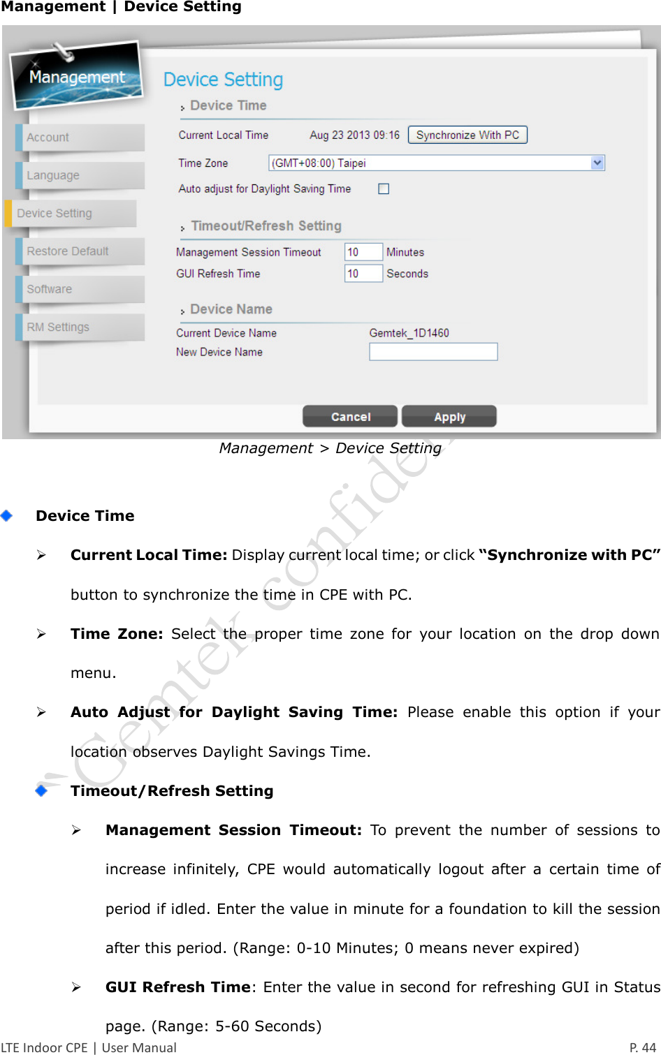  LTE Indoor CPE | User Manual      P. 44 Management | Device Setting  Management &gt; Device Setting   Device Time  Current Local Time: Display current local time; or click “Synchronize with PC” button to synchronize the time in CPE with PC.  Time  Zone:  Select  the  proper  time  zone  for  your  location  on  the  drop  down menu.  Auto  Adjust  for  Daylight  Saving  Time:  Please  enable  this  option  if  your location observes Daylight Savings Time.  Timeout/Refresh Setting  Management  Session  Timeout:  To  prevent  the  number  of  sessions  to increase  infinitely,  CPE  would  automatically  logout  after  a  certain  time  of period if idled. Enter the value in minute for a foundation to kill the session after this period. (Range: 0-10 Minutes; 0 means never expired)  GUI Refresh Time: Enter the value in second for refreshing GUI in Status page. (Range: 5-60 Seconds) 
