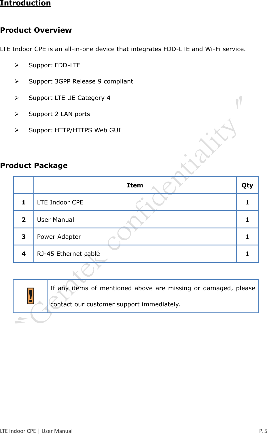  LTE Indoor CPE | User Manual      P. 5 Introduction Product Overview LTE Indoor CPE is an all-in-one device that integrates FDD-LTE and Wi-Fi service.  Support FDD-LTE  Support 3GPP Release 9 compliant  Support LTE UE Category 4  Support 2 LAN ports  Support HTTP/HTTPS Web GUI  Product Package  Item Qty 1 LTE Indoor CPE 1 2 User Manual 1 3 Power Adapter 1 4 RJ-45 Ethernet cable 1   If  any  items  of  mentioned  above  are  missing  or  damaged,  please contact our customer support immediately.     