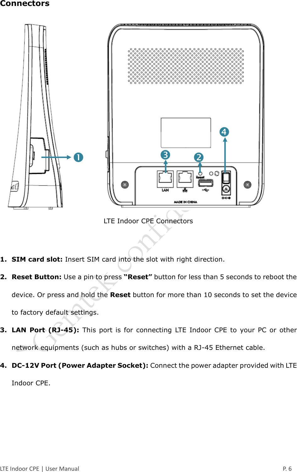  LTE Indoor CPE | User Manual      P. 6 Connectors  LTE Indoor CPE Connectors  1. SIM card slot: Insert SIM card into the slot with right direction. 2. Reset Button: Use a pin to press “Reset” button for less than 5 seconds to reboot the device. Or press and hold the Reset button for more than 10 seconds to set the device to factory default settings. 3. LAN  Port  (RJ-45):  This  port  is  for  connecting  LTE  Indoor  CPE  to  your  PC  or  other network equipments (such as hubs or switches) with a RJ-45 Ethernet cable. 4. DC-12V Port (Power Adapter Socket): Connect the power adapter provided with LTE Indoor CPE.    