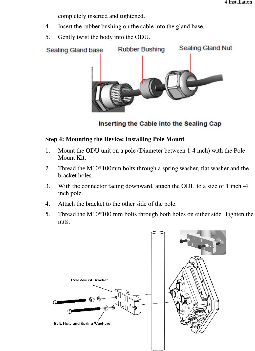  4 Installation  completely inserted and tightened.   4. Insert the rubber bushing on the cable into the gland base.   5. Gently twist the body into the ODU.  Step 4: Mounting the Device: Installing Pole Mount 1. Mount the ODU unit on a pole (Diameter between 1-4 inch) with the Pole Mount Kit. 2. Thread the M10*100mm bolts through a spring washer, flat washer and the bracket holes.   3. With the connector facing downward, attach the ODU to a size of 1 inch -4 inch pole.   4. Attach the bracket to the other side of the pole.   5. Thread the M10*100 mm bolts through both holes on either side. Tighten the nuts.   