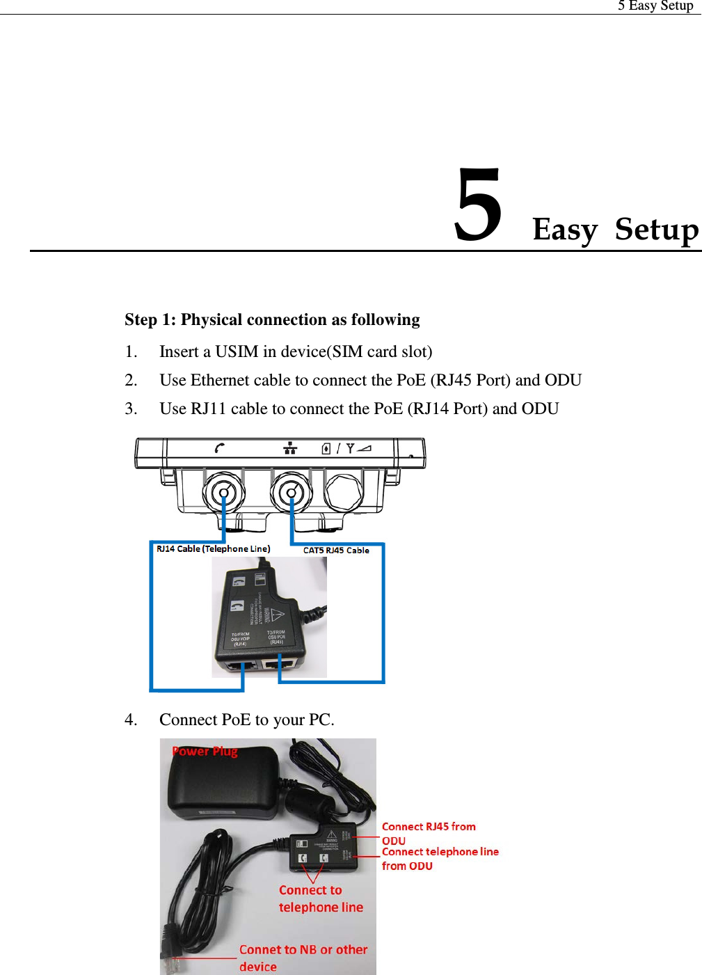  5 Easy Setup  5 Easy Setup Step 1: Physical connection as following 1. Insert a USIM in device(SIM card slot) 2. Use Ethernet cable to connect the PoE (RJ45 Port) and ODU 3. Use RJ11 cable to connect the PoE (RJ14 Port) and ODU  4. Connect PoE to your PC.   