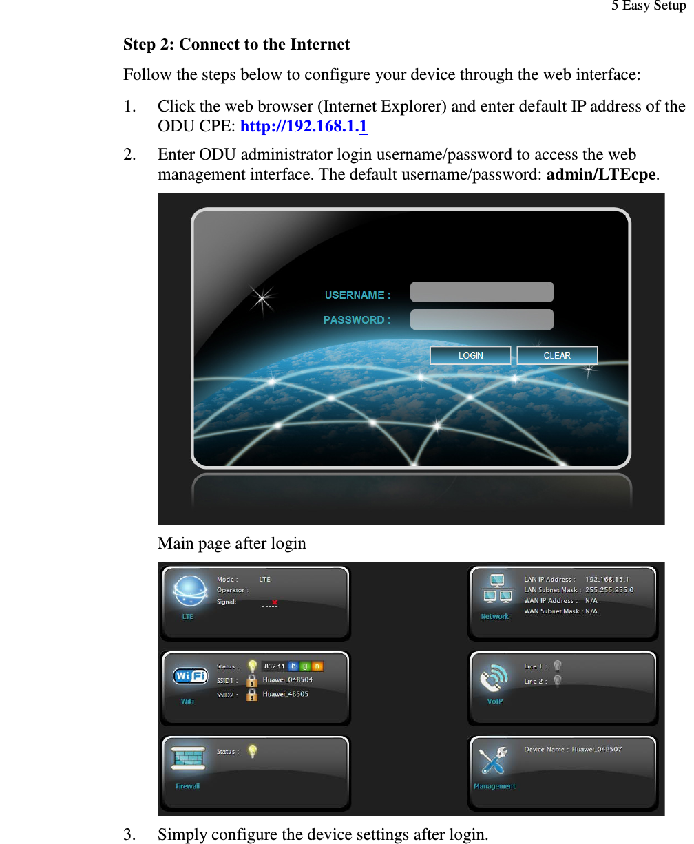  5 Easy Setup  Step 2: Connect to the Internet Follow the steps below to configure your device through the web interface:  1. Click the web browser (Internet Explorer) and enter default IP address of the ODU CPE: http://192.168.1.1 2. Enter ODU administrator login username/password to access the web management interface. The default username/password: admin/LTEcpe.  Main page after login  3. Simply configure the device settings after login.    