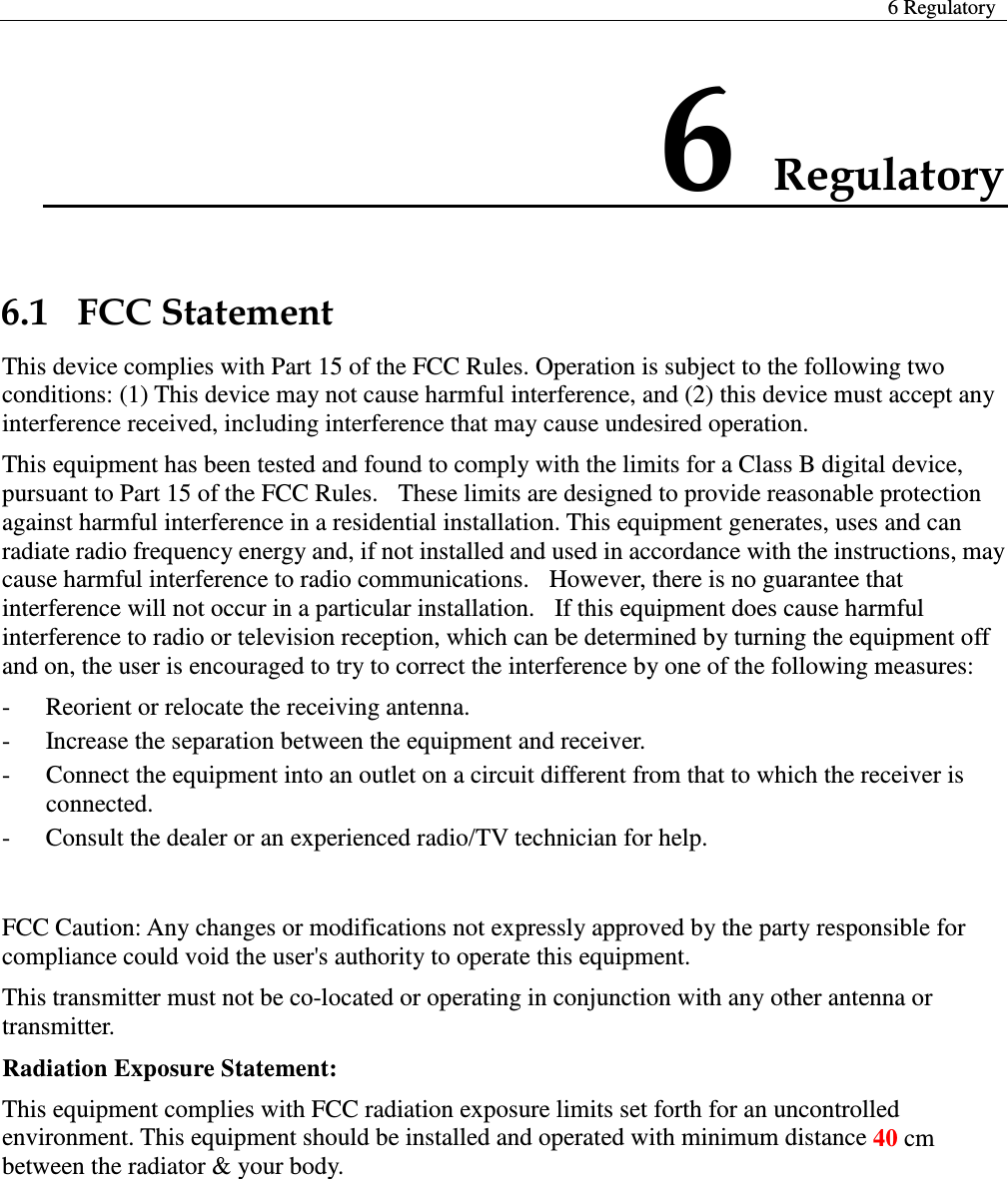  6 Regulatory  6 Regulatory 6.1   FCC Statement This device complies with Part 15 of the FCC Rules. Operation is subject to the following two conditions: (1) This device may not cause harmful interference, and (2) this device must accept any interference received, including interference that may cause undesired operation. This equipment has been tested and found to comply with the limits for a Class B digital device, pursuant to Part 15 of the FCC Rules.  These limits are designed to provide reasonable protection against harmful interference in a residential installation. This equipment generates, uses and can radiate radio frequency energy and, if not installed and used in accordance with the instructions, may cause harmful interference to radio communications.  However, there is no guarantee that interference will not occur in a particular installation.   If this equipment does cause harmful interference to radio or television reception, which can be determined by turning the equipment off and on, the user is encouraged to try to correct the interference by one of the following measures: -  Reorient or relocate the receiving antenna. -  Increase the separation between the equipment and receiver. -  Connect the equipment into an outlet on a circuit different from that to which the receiver is connected. -  Consult the dealer or an experienced radio/TV technician for help.  FCC Caution: Any changes or modifications not expressly approved by the party responsible for compliance could void the user&apos;s authority to operate this equipment. This transmitter must not be co-located or operating in conjunction with any other antenna or transmitter. Radiation Exposure Statement:   This equipment complies with FCC radiation exposure limits set forth for an uncontrolled environment. This equipment should be installed and operated with minimum distance 40 cm between the radiator &amp; your body.    