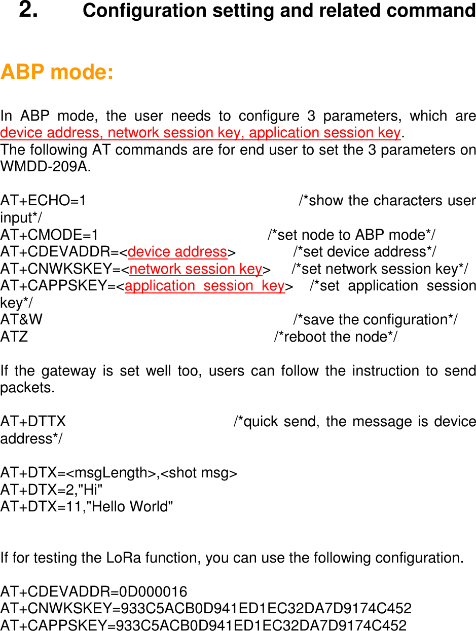    2.   Configuration setting and related command  ABP mode:  In  ABP  mode,  the  user  needs  to  configure  3  parameters,  which  are device address, network session key, application session key. The following AT commands are for end user to set the 3 parameters on WMDD-209A.  AT+ECHO=1                                            /*show the characters user input*/ AT+CMODE=1                                         /*set node to ABP mode*/  AT+CDEVADDR=&lt;device address&gt;              /*set device address*/ AT+CNWKSKEY=&lt;network session key&gt;     /*set network session key*/ AT+CAPPSKEY=&lt;application  session  key&gt;    /*set  application  session key*/ AT&amp;W                                                             /*save the configuration*/ ATZ                                                            /*reboot the node*/  If the gateway is set  well too, users can follow the instruction  to send packets.  AT+DTTX                              /*quick send, the message is device address*/  AT+DTX=&lt;msgLength&gt;,&lt;shot msg&gt; AT+DTX=2,&quot;Hi&quot; AT+DTX=11,&quot;Hello World&quot;   If for testing the LoRa function, you can use the following configuration.  AT+CDEVADDR=0D000016 AT+CNWKSKEY=933C5ACB0D941ED1EC32DA7D9174C452 AT+CAPPSKEY=933C5ACB0D941ED1EC32DA7D9174C452  