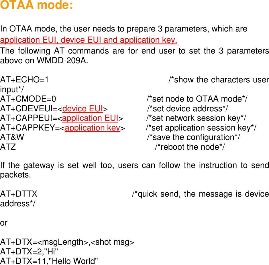 OTAA mode:  In OTAA mode, the user needs to prepare 3 parameters, which are application EUI, device EUI and application key. The following AT commands are for end user to set the 3 parameters above on WMDD-209A.  AT+ECHO=1                                          /*show the characters user input*/ AT+CMODE=0                                       /*set node to OTAA mode*/ AT+CDEVEUI=&lt;device EUI&gt;                 /*set device address*/ AT+CAPPEUI=&lt;application EUI&gt;          /*set network session key*/ AT+CAPPKEY=&lt;application key&gt;         /*set application session key*/ AT&amp;W                                                     /*save the configuration*/ ATZ                                                            /*reboot the node*/  If the gateway is set  well too, users can follow the instruction  to send packets.  AT+DTTX                              /*quick send, the message is device address*/  or  AT+DTX=&lt;msgLength&gt;,&lt;shot msg&gt; AT+DTX=2,&quot;Hi&quot; AT+DTX=11,&quot;Hello World&quot;     