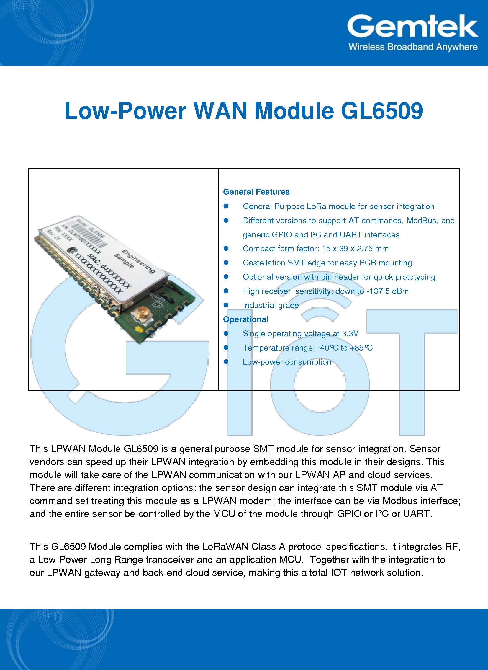    Low-Power WAN Module GL6509   General Features   General Purpose LoRa module for sensor integration   Different versions to support AT commands, ModBus, and generic GPIO and I²C and UART interfaces   Compact form factor: 15 x 39 x 2.75 mm   Castellation SMT edge for easy PCB mounting   Optional version with pin header for quick prototyping   High receiver  sensitivity: down to -137.5 dBm   Industrial grade Operational   Single operating voltage at 3.3V   Temperature range: -40°C to +85°C   Low-power consumption  This LPWAN Module GL6509 is a general purpose SMT module for sensor integration. Sensor vendors can speed up their LPWAN integration by embedding this module in their designs. This module will take care of the LPWAN communication with our LPWAN AP and cloud services. There are different integration options: the sensor design can integrate this SMT module via AT command set treating this module as a LPWAN modem; the interface can be via Modbus interface; and the entire sensor be controlled by the MCU of the module through GPIO or I²C or UART. This GL6509 Module complies with the LoRaWAN Class A protocol specifications. It integrates RF, a Low-Power Long Range transceiver and an application MCU.  Together with the integration to our LPWAN gateway and back-end cloud service, making this a total IOT network solution. 