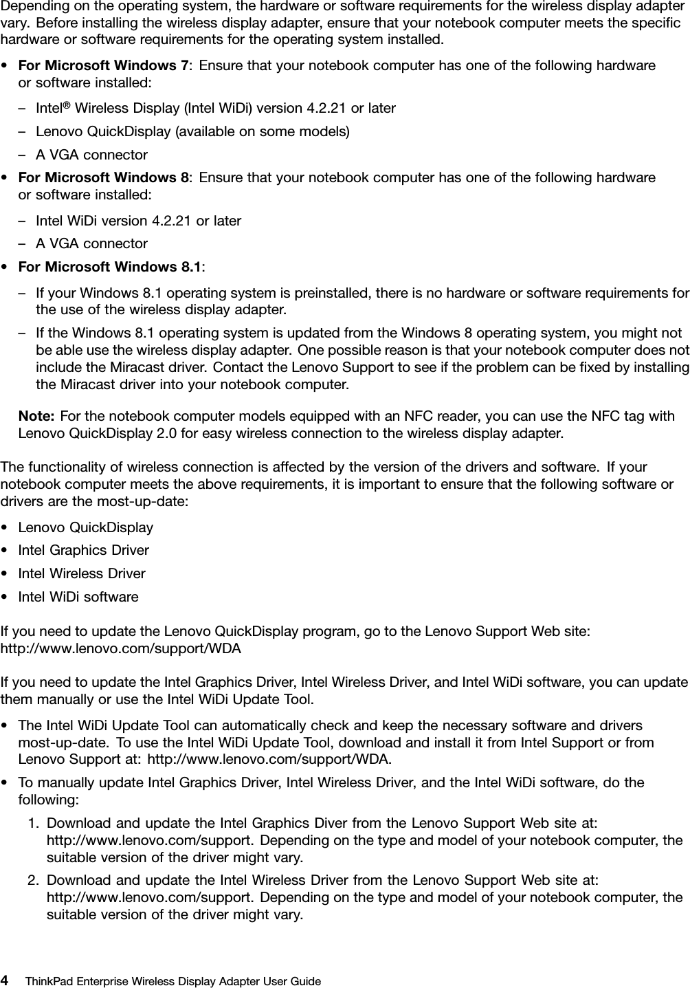 Dependingontheoperatingsystem,thehardwareorsoftwarerequirementsforthewirelessdisplayadaptervary.Beforeinstallingthewirelessdisplayadapter,ensurethatyournotebookcomputermeetsthespeciﬁchardwareorsoftwarerequirementsfortheoperatingsysteminstalled.•ForMicrosoftWindows7:Ensurethatyournotebookcomputerhasoneofthefollowinghardwareorsoftwareinstalled:–Intel®WirelessDisplay(IntelWiDi)version4.2.21orlater–LenovoQuickDisplay(availableonsomemodels)–AVGAconnector•ForMicrosoftWindows8:Ensurethatyournotebookcomputerhasoneofthefollowinghardwareorsoftwareinstalled:–IntelWiDiversion4.2.21orlater–AVGAconnector•ForMicrosoftWindows8.1:–IfyourWindows8.1operatingsystemispreinstalled,thereisnohardwareorsoftwarerequirementsfortheuseofthewirelessdisplayadapter.–IftheWindows8.1operatingsystemisupdatedfromtheWindows8operatingsystem,youmightnotbeableusethewirelessdisplayadapter.OnepossiblereasonisthatyournotebookcomputerdoesnotincludetheMiracastdriver.ContacttheLenovoSupporttoseeiftheproblemcanbeﬁxedbyinstallingtheMiracastdriverintoyournotebookcomputer.Note:ForthenotebookcomputermodelsequippedwithanNFCreader,youcanusetheNFCtagwithLenovoQuickDisplay2.0foreasywirelessconnectiontothewirelessdisplayadapter.Thefunctionalityofwirelessconnectionisaffectedbytheversionofthedriversandsoftware.Ifyournotebookcomputermeetstheaboverequirements,itisimportanttoensurethatthefollowingsoftwareordriversarethemost-up-date:•LenovoQuickDisplay•IntelGraphicsDriver•IntelWirelessDriver•IntelWiDisoftwareIfyouneedtoupdatetheLenovoQuickDisplayprogram,gototheLenovoSupportWebsite:http://www.lenovo.com/support/WDAIfyouneedtoupdatetheIntelGraphicsDriver,IntelWirelessDriver,andIntelWiDisoftware,youcanupdatethemmanuallyorusetheIntelWiDiUpdateTool.•TheIntelWiDiUpdateToolcanautomaticallycheckandkeepthenecessarysoftwareanddriversmost-up-date.TousetheIntelWiDiUpdateTool,downloadandinstallitfromIntelSupportorfromLenovoSupportat:http://www.lenovo.com/support/WDA.•TomanuallyupdateIntelGraphicsDriver,IntelWirelessDriver,andtheIntelWiDisoftware,dothefollowing:1.DownloadandupdatetheIntelGraphicsDiverfromtheLenovoSupportWebsiteat:http://www.lenovo.com/support.Dependingonthetypeandmodelofyournotebookcomputer,thesuitableversionofthedrivermightvary.2.DownloadandupdatetheIntelWirelessDriverfromtheLenovoSupportWebsiteat:http://www.lenovo.com/support.Dependingonthetypeandmodelofyournotebookcomputer,thesuitableversionofthedrivermightvary.4ThinkPadEnterpriseWirelessDisplayAdapterUserGuide