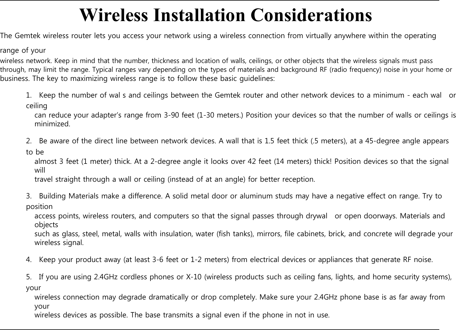    Wireless Installation Considerations The Gemtek wireless router lets you access your network using a wireless connection from virtually anywhere within the operating range of your wireless network. Keep in mind that the number, thickness and location of walls, ceilings, or other objects that the wireless signals must pass through, may limit the range. Typical ranges vary depending on the types of materials and background RF (radio frequency) noise in your home or business. The key to maximizing wireless range is to follow these basic guidelines:  1.    Keep the number of wal s and ceilings between the Gemtek router and other network devices to a minimum - each wal    or ceiling can reduce your adapter’s range from 3-90 feet (1-30 meters.) Position your devices so that the number of walls or ceilings is minimized.  2.    Be aware of the direct line between network devices. A wall that is 1.5 feet thick (.5 meters), at a 45-degree angle appears to be almost 3 feet (1 meter) thick. At a 2-degree angle it looks over 42 feet (14 meters) thick! Position devices so that the signal will travel straight through a wall or ceiling (instead of at an angle) for better reception.  3.    Building Materials make a difference. A solid metal door or aluminum studs may have a negative effect on range. Try to position access points, wireless routers, and computers so that the signal passes through drywal    or open doorways. Materials and objects such as glass, steel, metal, walls with insulation, water (fish tanks), mirrors, file cabinets, brick, and concrete will degrade your wireless signal.  4.    Keep your product away (at least 3-6 feet or 1-2 meters) from electrical devices or appliances that generate RF noise.  5.    If you are using 2.4GHz cordless phones or X-10 (wireless products such as ceiling fans, lights, and home security systems), your wireless connection may degrade dramatically or drop completely. Make sure your 2.4GHz phone base is as far away from your wireless devices as possible. The base transmits a signal even if the phone in not in use.         