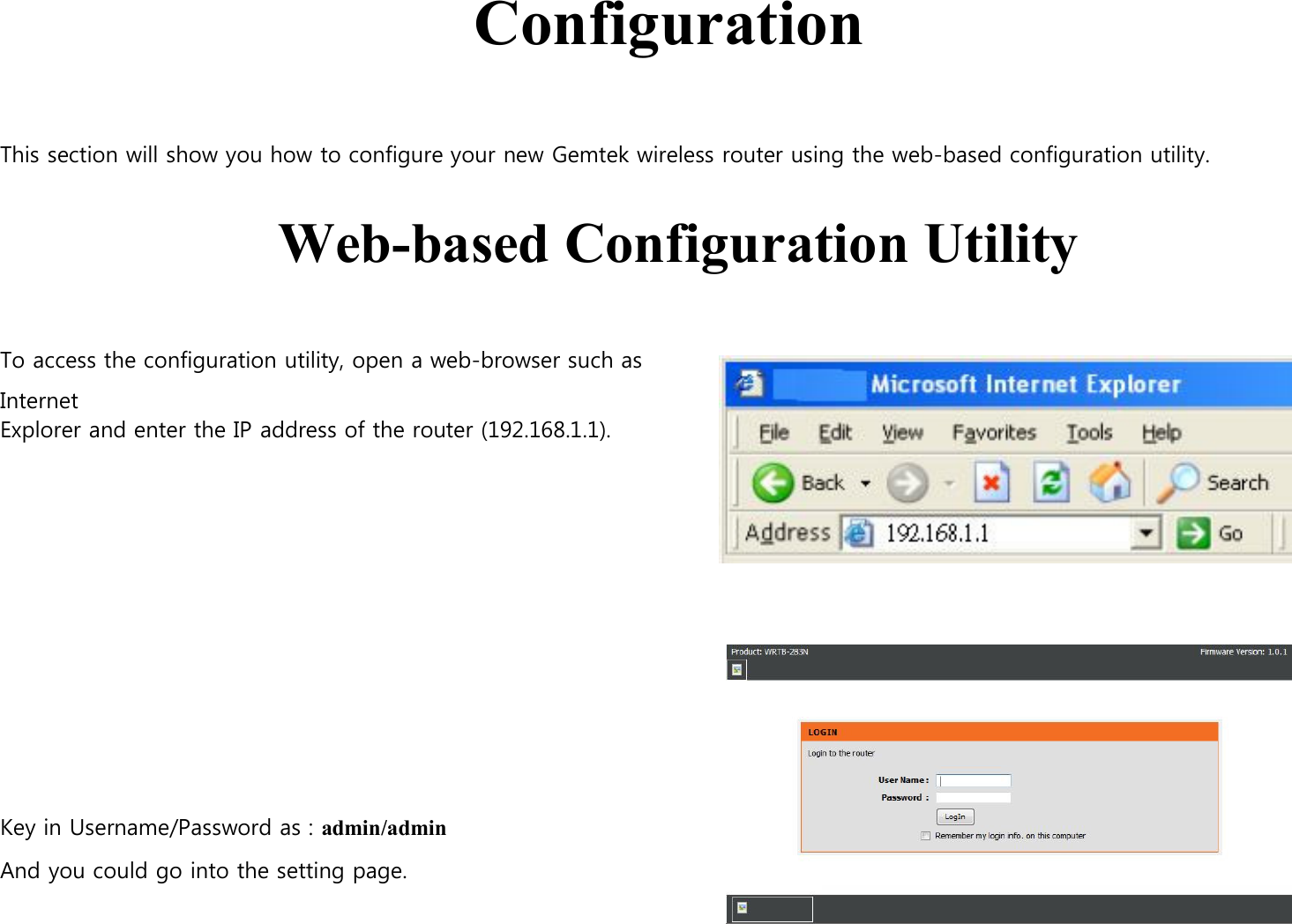     Configuration  This section will show you how to configure your new Gemtek wireless router using the web-based configuration utility.   Web-based Configuration Utility    To access the configuration utility, open a web-browser such as Internet Explorer and enter the IP address of the router (192.168.1.1).               Key in Username/Password as : admin/admin    And you could go into the setting page.                                    
