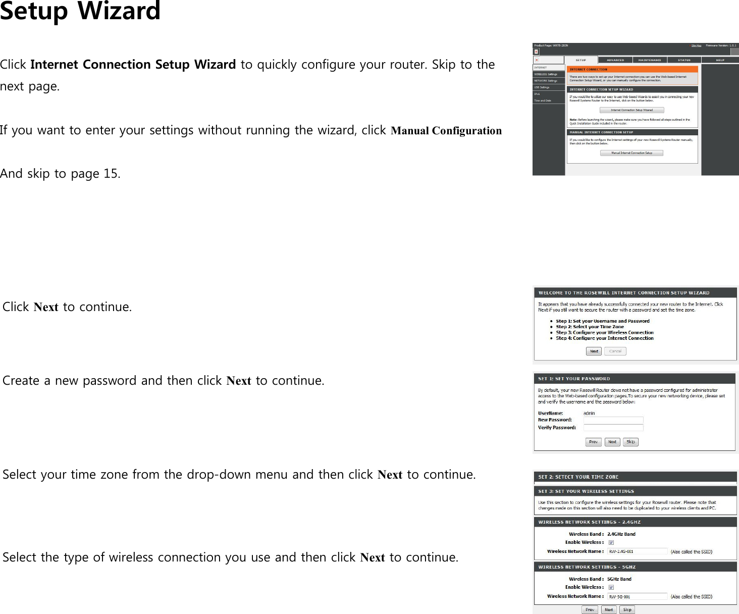 Setup Wizard  Click Internet Connection Setup Wizard to quickly configure your router. Skip to the next page.  If you want to enter your settings without running the wizard, click Manual Configuration  And skip to page 15.       Click Next to continue.      Create a new password and then click Next to continue.        Select your time zone from the drop-down menu and then click Next to continue.       Select the type of wireless connection you use and then click Next to continue.                                                            