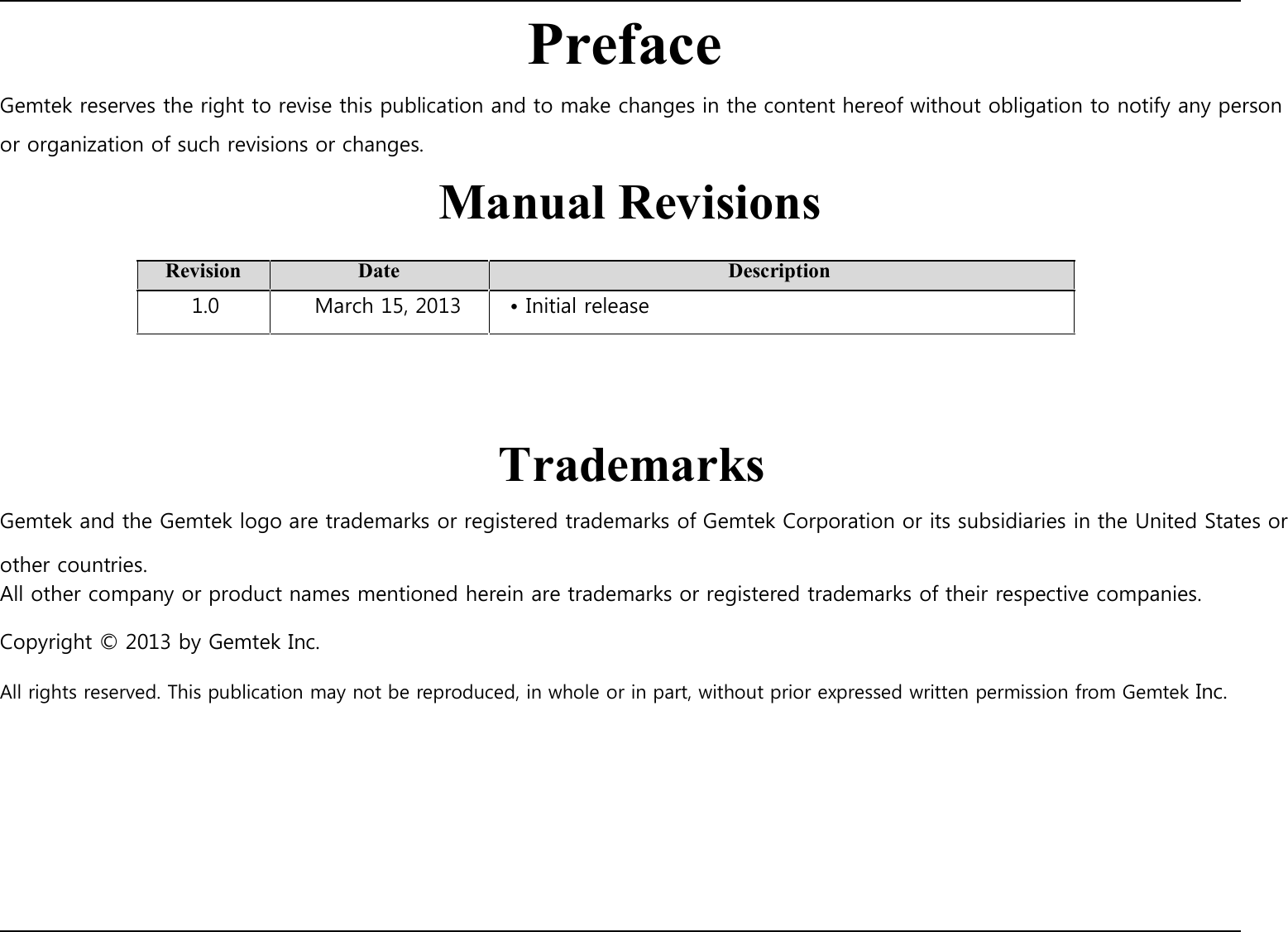 Preface Gemtek reserves the right to revise this publication and to make changes in the content hereof without obligation to notify any person or organization of such revisions or changes. Manual Revisions  Revision 1.0  Date March 15, 2013    • Initial release  Description       Trademarks Gemtek and the Gemtek logo are trademarks or registered trademarks of Gemtek Corporation or its subsidiaries in the United States or other countries. All other company or product names mentioned herein are trademarks or registered trademarks of their respective companies.  Copyright © 2013 by Gemtek Inc.  All rights reserved. This publication may not be reproduced, in whole or in part, without prior expressed written permission from Gemtek Inc.                             