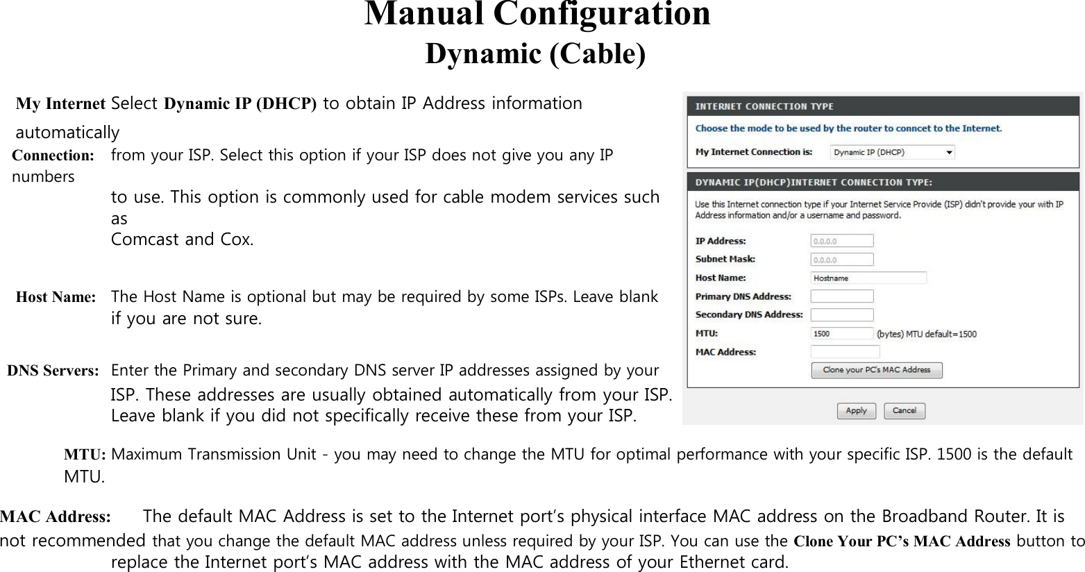   Manual Configuration Dynamic (Cable)  My Internet Select Dynamic IP (DHCP) to obtain IP Address information automatically Connection: from your ISP. Select this option if your ISP does not give you any IP numbers to use. This option is commonly used for cable modem services such as Comcast and Cox.   Host Name: The Host Name is optional but may be required by some ISPs. Leave blank if you are not sure.  DNS Servers: Enter the Primary and secondary DNS server IP addresses assigned by your ISP. These addresses are usually obtained automatically from your ISP. Leave blank if you did not specifically receive these from your ISP.  MTU: Maximum Transmission Unit - you may need to change the MTU for optimal performance with your specific ISP. 1500 is the default MTU.  MAC Address: The default MAC Address is set to the Internet port’s physical interface MAC address on the Broadband Router. It is not recommended that you change the default MAC address unless required by your ISP. You can use the Clone Your PC’s MAC Address button to replace the Internet port’s MAC address with the MAC address of your Ethernet card.               