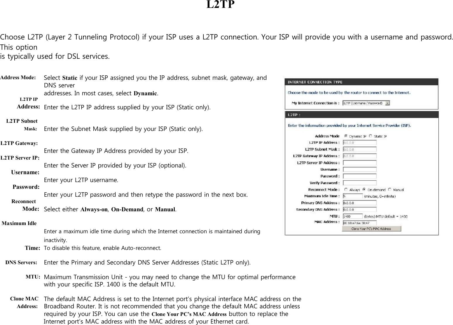        L2TP    Choose L2TP (Layer 2 Tunneling Protocol) if your ISP uses a L2TP connection. Your ISP will provide you with a username and password. This option is typically used for DSL services.   Address Mode:   L2TP IP Address:  L2TP Subnet Mask:  L2TP Gateway:  L2TP Server IP:  Username:  Password:  Reconnect Mode:  Maximum Idle   Select Static if your ISP assigned you the IP address, subnet mask, gateway, and DNS server   addresses. In most cases, select Dynamic.  Enter the L2TP IP address supplied by your ISP (Static only).   Enter the Subnet Mask supplied by your ISP (Static only).   Enter the Gateway IP Address provided by your ISP.  Enter the Server IP provided by your ISP (optional).  Enter your L2TP username.  Enter your L2TP password and then retype the password in the next box.  Select either Always-on, On-Demand, or Manual.   Enter a maximum idle time during which the Internet connection is maintained during inactivity. Time:   To disable this feature, enable Auto-reconnect.  DNS Servers:  MTU:   Clone MAC Address:  Enter the Primary and Secondary DNS Server Addresses (Static L2TP only).  Maximum Transmission Unit - you may need to change the MTU for optimal performance with your specific ISP. 1400 is the default MTU.  The default MAC Address is set to the Internet port’s physical interface MAC address on the Broadband Router. It is not recommended that you change the default MAC address unless required by your ISP. You can use the Clone Your PC’s MAC Address button to replace the Internet port’s MAC address with the MAC address of your Ethernet card.     