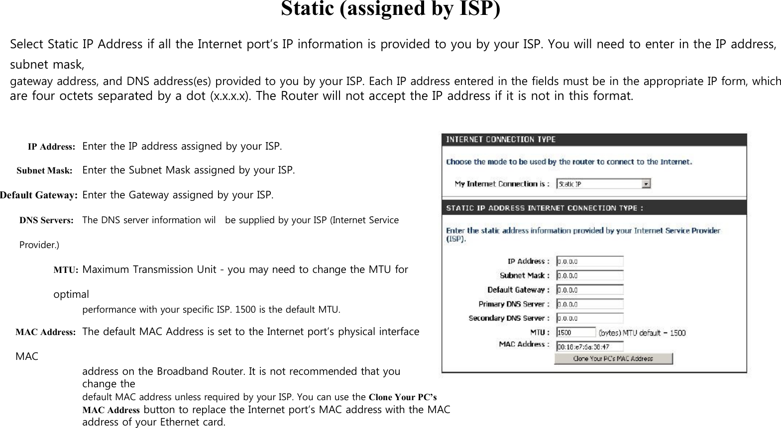   Static (assigned by ISP)  Select Static IP Address if all the Internet port’s IP information is provided to you by your ISP. You will need to enter in the IP address, subnet mask, gateway address, and DNS address(es) provided to you by your ISP. Each IP address entered in the fields must be in the appropriate IP form, which are four octets separated by a dot (x.x.x.x). The Router will not accept the IP address if it is not in this format.    IP Address: Enter the IP address assigned by your ISP. Subnet Mask: Enter the Subnet Mask assigned by your ISP. Default Gateway: Enter the Gateway assigned by your ISP. DNS Servers: The DNS server information wil   be supplied by your ISP (Internet Service Provider.) MTU: Maximum Transmission Unit - you may need to change the MTU for optimal performance with your specific ISP. 1500 is the default MTU. MAC Address: The default MAC Address is set to the Internet port’s physical interface MAC address on the Broadband Router. It is not recommended that you change the default MAC address unless required by your ISP. You can use the Clone Your PC’s MAC Address button to replace the Internet port’s MAC address with the MAC address of your Ethernet card. 