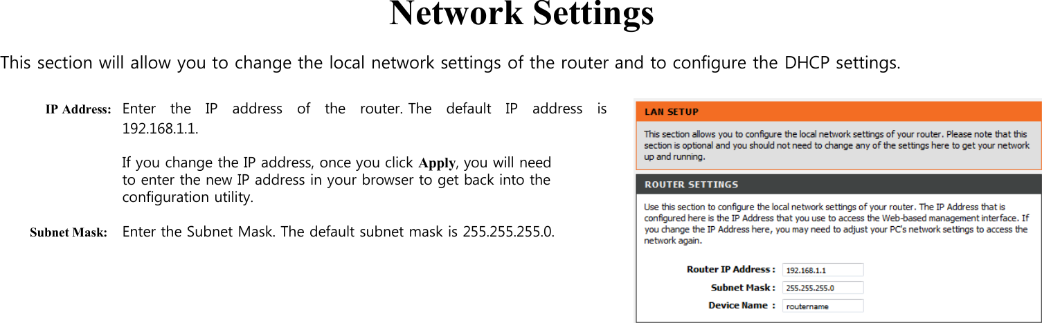   Network Settings  This section will allow you to change the local network settings of the router and to configure the DHCP settings.  IP Address: Enter   the    IP   address    of    the    router. The    default   IP    address    is 192.168.1.1.  If you change the IP address, once you click Apply, you will need to enter the new IP address in your browser to get back into the configuration utility.  Subnet Mask: Enter the Subnet Mask. The default subnet mask is 255.255.255.0.                                                                            