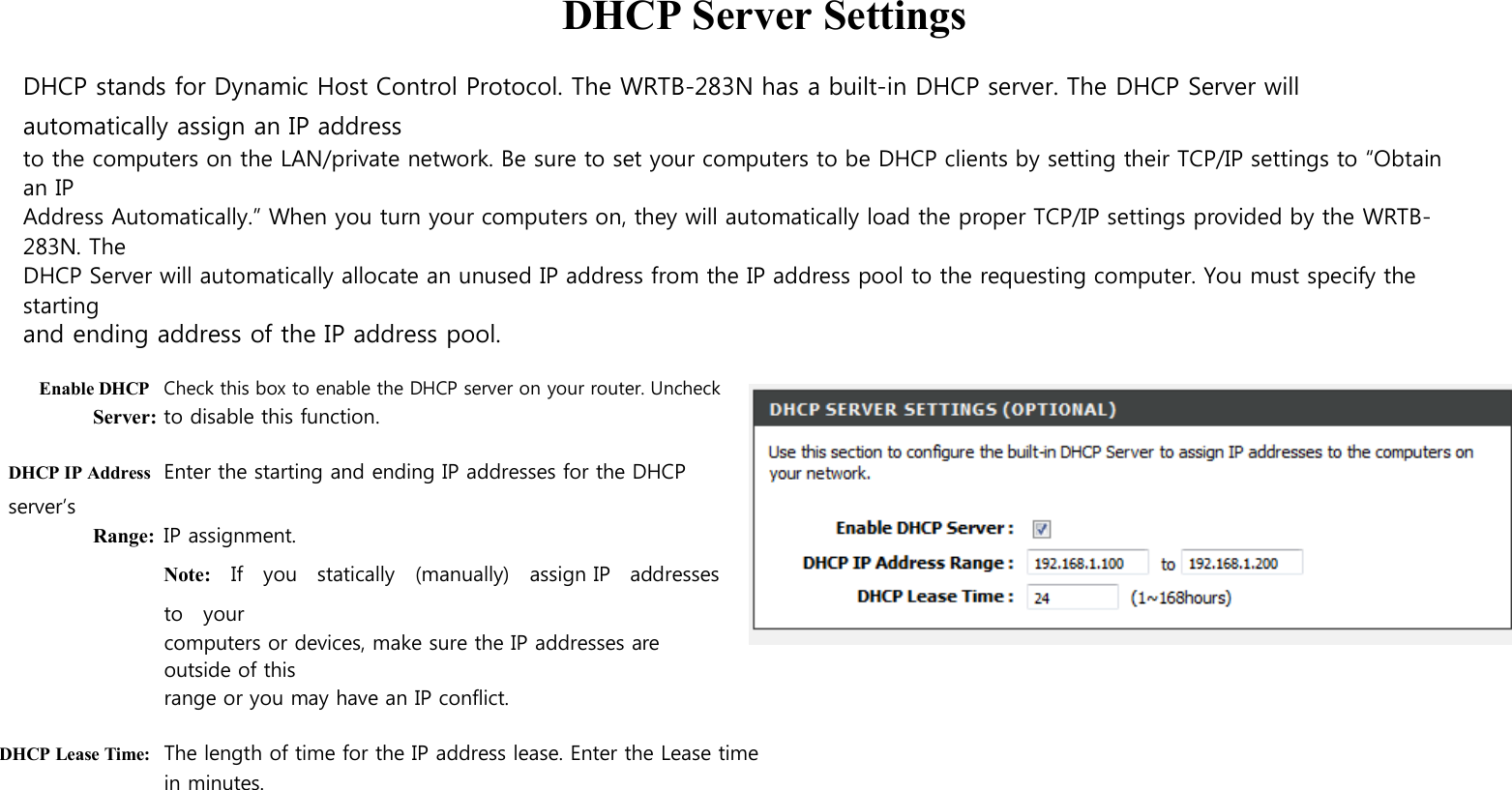  DHCP Server Settings  DHCP stands for Dynamic Host Control Protocol. The WRTB-283N has a built-in DHCP server. The DHCP Server will automatically assign an IP address to the computers on the LAN/private network. Be sure to set your computers to be DHCP clients by setting their TCP/IP settings to “Obtain an IP Address Automatically.” When you turn your computers on, they will automatically load the proper TCP/IP settings provided by the WRTB-283N. The DHCP Server will automatically allocate an unused IP address from the IP address pool to the requesting computer. You must specify the starting and ending address of the IP address pool.  Enable DHCP Check this box to enable the DHCP server on your router. Uncheck Server: to disable this function.  DHCP IP Address Enter the starting and ending IP addresses for the DHCP server’s Range: IP assignment. Note:    If    you    statically    (manually)    assign IP   addresses   to    your computers or devices, make sure the IP addresses are outside of this range or you may have an IP conflict.  DHCP Lease Time: The length of time for the IP address lease. Enter the Lease time in minutes.    