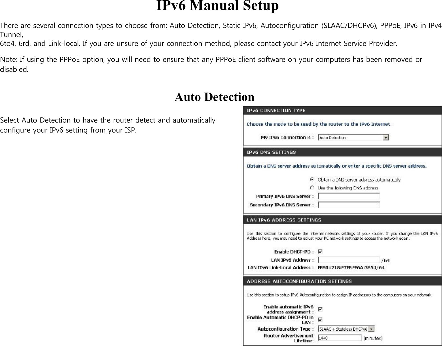  IPv6 Manual Setup  There are several connection types to choose from: Auto Detection, Static IPv6, Autoconfiguration (SLAAC/DHCPv6), PPPoE, IPv6 in IPv4 Tunnel, 6to4, 6rd, and Link-local. If you are unsure of your connection method, please contact your IPv6 Internet Service Provider.  Note: If using the PPPoE option, you will need to ensure that any PPPoE client software on your computers has been removed or disabled.   Auto Detection  Select Auto Detection to have the router detect and automatically   configure your IPv6 setting from your ISP. 