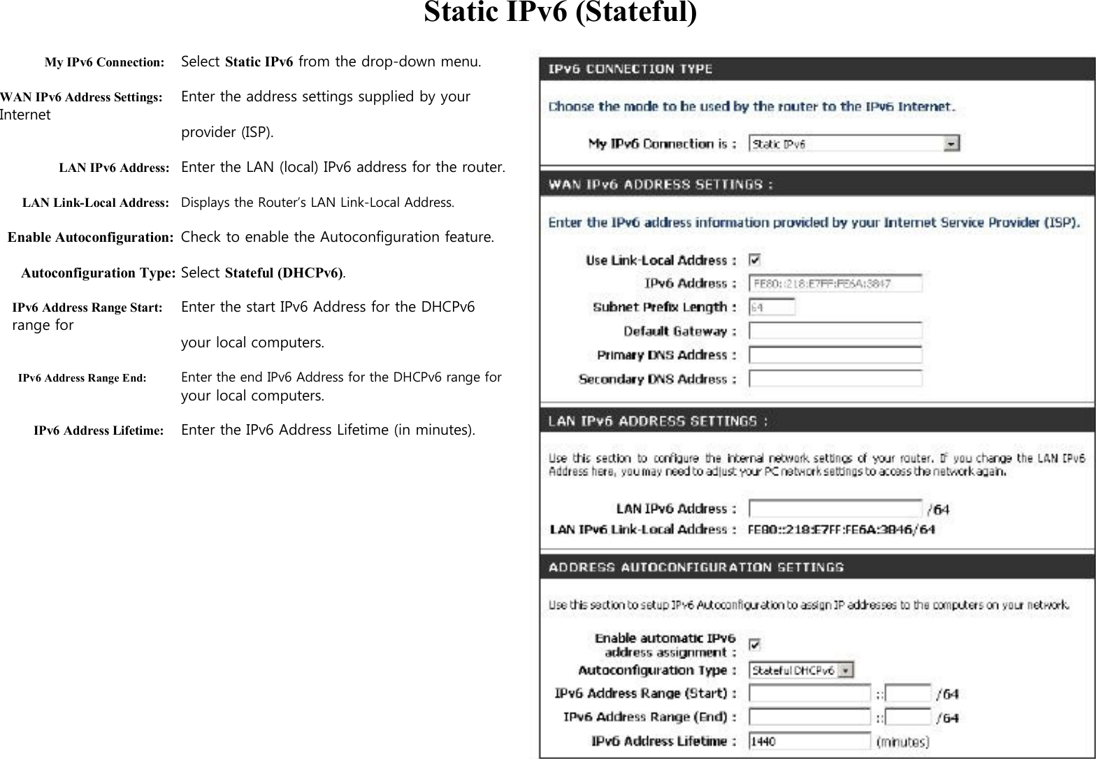   Static IPv6 (Stateful)  My IPv6 Connection: Select Static IPv6 from the drop-down menu.  WAN IPv6 Address Settings: Enter the address settings supplied by your Internet   provider (ISP).  LAN IPv6 Address: Enter the LAN (local) IPv6 address for the router.  LAN Link-Local Address: Displays the Router’s LAN Link-Local Address.  Enable Autoconfiguration: Check to enable the Autoconfiguration feature.  Autoconfiguration Type: Select Stateful (DHCPv6).  IPv6 Address Range Start: Enter the start IPv6 Address for the DHCPv6 range for your local computers.  IPv6 Address Range End: Enter the end IPv6 Address for the DHCPv6 range for your local computers.  IPv6 Address Lifetime: Enter the IPv6 Address Lifetime (in minutes).                                 