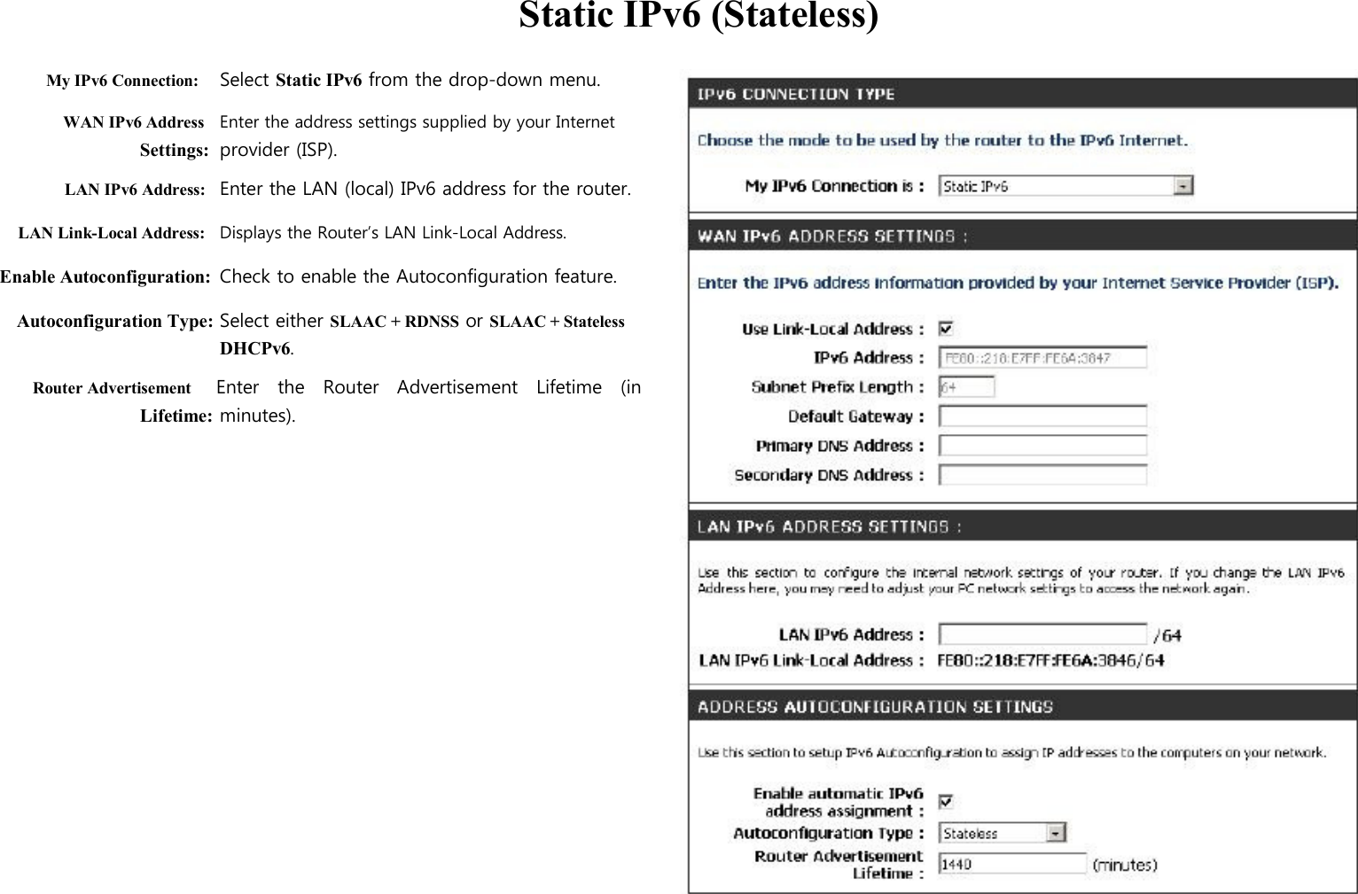  Static IPv6 (Stateless)  My IPv6 Connection: Select Static IPv6 from the drop-down menu.   WAN IPv6 Address Enter the address settings supplied by your Internet Settings: provider (ISP). LAN IPv6 Address: Enter the LAN (local) IPv6 address for the router. LAN Link-Local Address: Displays the Router’s LAN Link-Local Address. Enable Autoconfiguration: Check to enable the Autoconfiguration feature. Autoconfiguration Type: Select either SLAAC + RDNSS or SLAAC + Stateless DHCPv6. Router Advertisement     Enter    the    Router    Advertisement    Lifetime    (in Lifetime: minutes).                                                                            