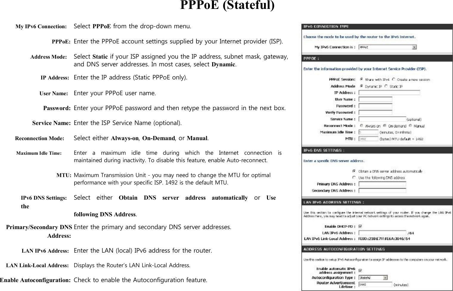  PPPoE (Stateful)  My IPv6 Connection: Select PPPoE from the drop-down menu.  PPPoE: Enter the PPPoE account settings supplied by your Internet provider (ISP).    Address Mode: Select Static if your ISP assigned you the IP address, subnet mask, gateway, and DNS server addresses. In most cases, select Dynamic. IP Address: Enter the IP address (Static PPPoE only).  User Name: Enter your PPPoE user name.  Password: Enter your PPPoE password and then retype the password in the next box.  Service Name: Enter the ISP Service Name (optional).  Reconnection Mode: Select either Always-on, On-Demand, or Manual.  Maximum Idle Time: Enter   a    maximum    idle    time   during   which    the   Internet    connection    is maintained during inactivity. To disable this feature, enable Auto-reconnect.  MTU: Maximum Transmission Unit - you may need to change the MTU for optimal performance with your specific ISP. 1492 is the default MTU.  IPv6 DNS Settings: Select    either    Obtain    DNS    server    address    automatically    or    Use   the following DNS Address. Primary/Secondary DNS Enter the primary and secondary DNS server addresses. Address:  LAN IPv6 Address: Enter the LAN (local) IPv6 address for the router.  LAN Link-Local Address: Displays the Router’s LAN Link-Local Address.  Enable Autoconfiguration: Check to enable the Autoconfiguration feature.                  