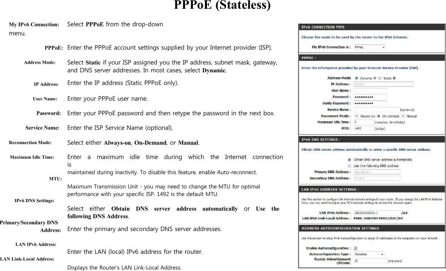      My IPv6 Connection: Select PPPoE from the drop-down menu.   PPPoE (Stateless)  PPPoE:  Address Mode:   IP Address:  User Name:  Password:  Service Name:  Reconnection Mode:  Maximum Idle Time:   MTU:   IPv6 DNS Settings:   Primary/Secondary DNS Address:  LAN IPv6 Address:  LAN Link-Local Address:  Enter the PPPoE account settings supplied by your Internet provider (ISP).  Select Static if your ISP assigned you the IP address, subnet mask, gateway,   and DNS server addresses. In most cases, select Dynamic. Enter the IP address (Static PPPoE only).  Enter your PPPoE user name.  Enter your PPPoE password and then retype the password in the next box.  Enter the ISP Service Name (optional).  Select either Always-on, On-Demand, or Manual.  Enter    a    maximum    idle    time    during    which   the    Internet    connection   is maintained during inactivity. To disable this feature, enable Auto-reconnect.  Maximum Transmission Unit - you may need to change the MTU for optimal performance with your specific ISP. 1492 is the default MTU.  Select    either    Obtain    DNS    server    address    automatically    or    Use    the following DNS Address. Enter the primary and secondary DNS server addresses.   Enter the LAN (local) IPv6 address for the router.  Displays the Router’s LAN Link-Local Address.                     