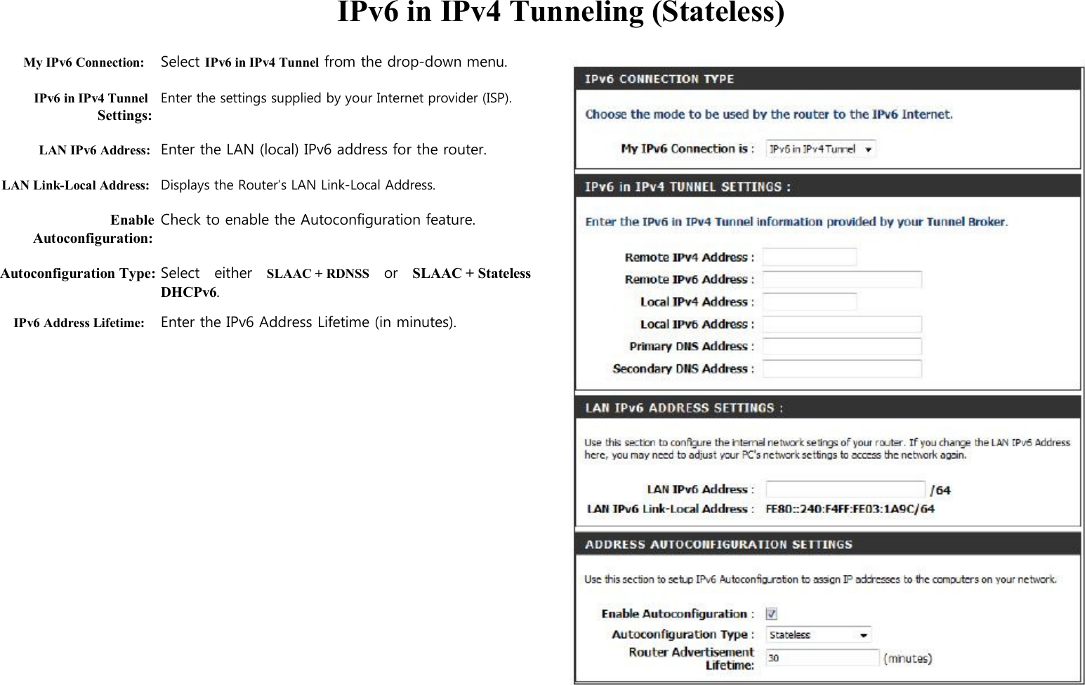  IPv6 in IPv4 Tunneling (Stateless)  My IPv6 Connection: Select IPv6 in IPv4 Tunnel from the drop-down menu.  IPv6 in IPv4 Tunnel Enter the settings supplied by your Internet provider (ISP). Settings:  LAN IPv6 Address: Enter the LAN (local) IPv6 address for the router.  LAN Link-Local Address: Displays the Router’s LAN Link-Local Address.  Enable Check to enable the Autoconfiguration feature. Autoconfiguration:  Autoconfiguration Type: Select    either    SLAAC + RDNSS    or    SLAAC + Stateless   DHCPv6. IPv6 Address Lifetime: Enter the IPv6 Address Lifetime (in minutes).                                     