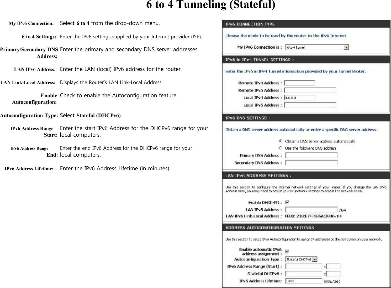  6 to 4 Tunneling (Stateful)  My IPv6 Connection: Select 6 to 4 from the drop-down menu.  6 to 4 Settings: Enter the IPv6 settings supplied by your Internet provider (ISP).  Primary/Secondary DNS Enter the primary and secondary DNS server addresses. Address:  LAN IPv6 Address: Enter the LAN (local) IPv6 address for the router.  LAN Link-Local Address: Displays the Router’s LAN Link-Local Address.  Enable Check to enable the Autoconfiguration feature. Autoconfiguration:  Autoconfiguration Type: Select Stateful (DHCPv6).  IPv6 Address Range Enter the start IPv6 Address for the DHCPv6 range for your   Start: local computers.  IPv6 Address Range Enter the end IPv6 Address for the DHCPv6 range for your End: local computers.  IPv6 Address Lifetime: Enter the IPv6 Address Lifetime (in minutes).                     