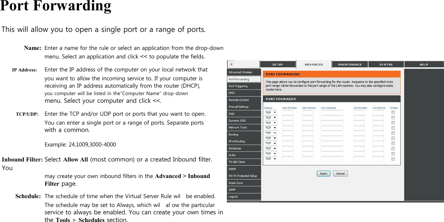  Port Forwarding  This will allow you to open a single port or a range of ports.  Name: Enter a name for the rule or select an application from the drop-down   menu. Select an application and click &lt;&lt; to populate the fields. IP Address: Enter the IP address of the computer on your local network that you want to allow the incoming service to. If your computer is receiving an IP address automatically from the router (DHCP), you computer will be listed in the“Computer Name” drop-down menu. Select your computer and click &lt;&lt;. TCP/UDP: Enter the TCP and/or UDP port or ports that you want to open. You can enter a single port or a range of ports. Separate ports with a common.  Example: 24,1009,3000-4000  Inbound Filter: Select Allow All (most common) or a created Inbound filter. You may create your own inbound filters in the Advanced &gt; Inbound Filter page. Schedule: The schedule of time when the Virtual Server Rule wil   be enabled. The schedule may be set to Always, which wil    al ow the particular service to always be enabled. You can create your own times in the Tools &gt; Schedules section.                                                                  