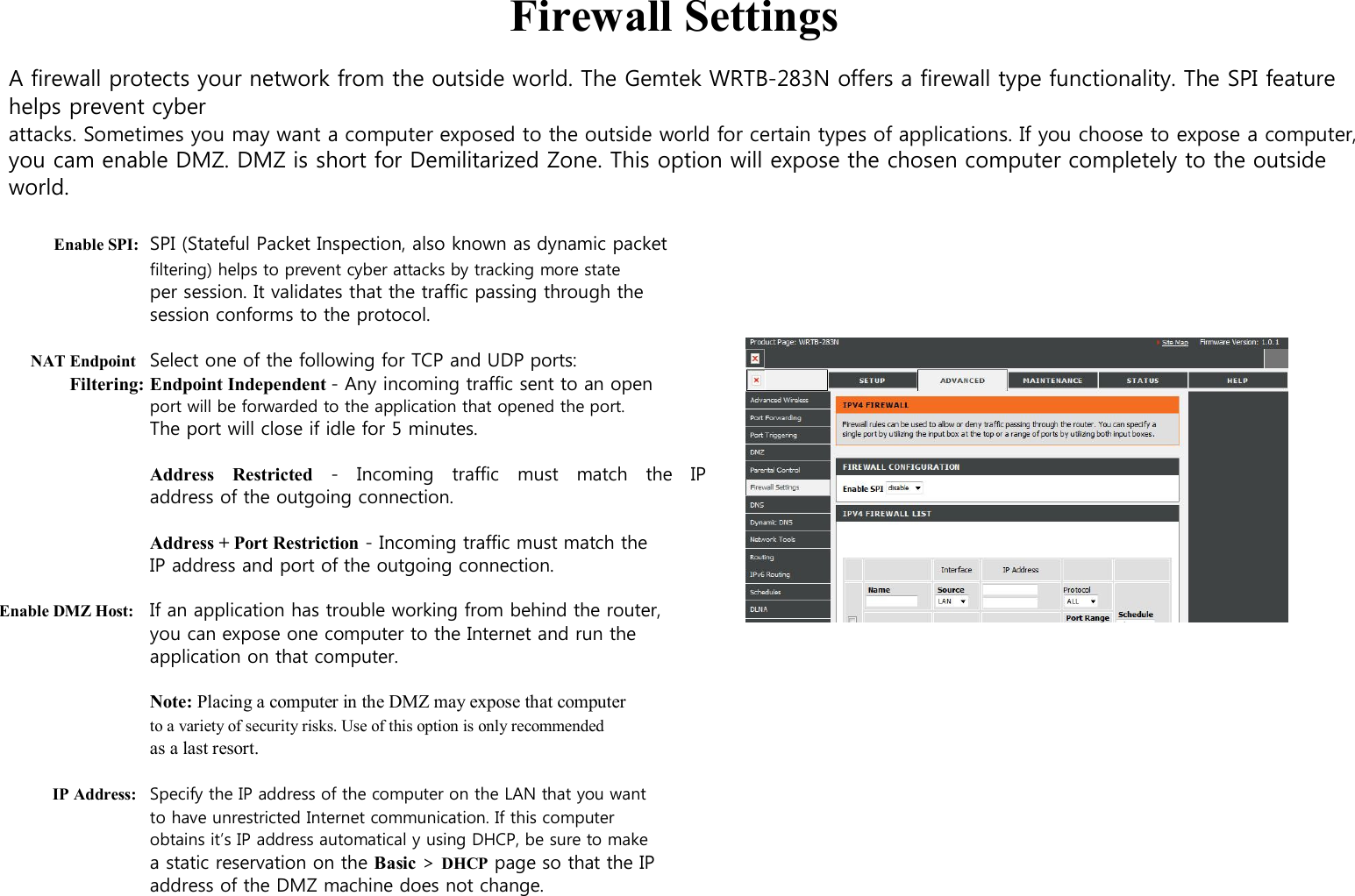 Firewall Settings  A firewall protects your network from the outside world. The Gemtek WRTB-283N offers a firewall type functionality. The SPI feature helps prevent cyber attacks. Sometimes you may want a computer exposed to the outside world for certain types of applications. If you choose to expose a computer, you cam enable DMZ. DMZ is short for Demilitarized Zone. This option will expose the chosen computer completely to the outside world.  Enable SPI: SPI (Stateful Packet Inspection, also known as dynamic packet filtering) helps to prevent cyber attacks by tracking more state per session. It validates that the traffic passing through the session conforms to the protocol.  NAT Endpoint Select one of the following for TCP and UDP ports: Filtering: Endpoint Independent - Any incoming traffic sent to an open port will be forwarded to the application that opened the port. The port will close if idle for 5 minutes.  Address    Restricted    -    Incoming    traffic    must   match    the    IP  address of the outgoing connection.  Address + Port Restriction - Incoming traffic must match the IP address and port of the outgoing connection.  Enable DMZ Host: If an application has trouble working from behind the router, you can expose one computer to the Internet and run the application on that computer.  Note: Placing a computer in the DMZ may expose that computer to a variety of security risks. Use of this option is only recommended as a last resort.  IP Address: Specify the IP address of the computer on the LAN that you want to have unrestricted Internet communication. If this computer obtains it’s IP address automatical y using DHCP, be sure to make a static reservation on the Basic &gt; DHCP page so that the IP address of the DMZ machine does not change. 