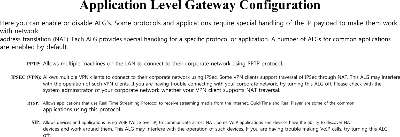     Application Level Gateway Configuration  Here you can enable or disable ALG’s. Some protocols and applications require special handling of the IP payload to make them work with network address translation (NAT). Each ALG provides special handling for a specific protocol or application. A number of ALGs for common applications are enabled by default.  PPTP: Allows multiple machines on the LAN to connect to their corporate network using PPTP protocol.  IPSEC (VPN): Al ows multiple VPN clients to connect to their corporate network using IPSec. Some VPN clients support traversal of IPSec through NAT. This ALG may interfere with the operation of such VPN clients. If you are having trouble connecting with your corporate network, try turning this ALG off. Please check with the system adminstrator of your corporate network whether your VPN client supports NAT traversal.  RTSP: Allows applications that use Real Time Streaming Protocol to receive streaming media from the internet. QuickTime and Real Player are some of the common applications using this protocol.  SIP: Allows devices and applications using VoIP (Voice over IP) to communicate across NAT. Some VoIP applications and devices have the ability to discover NAT devices and work around them. This ALG may interfere with the operation of such devices. If you are having trouble making VoIP calls, try turning this ALG off. 