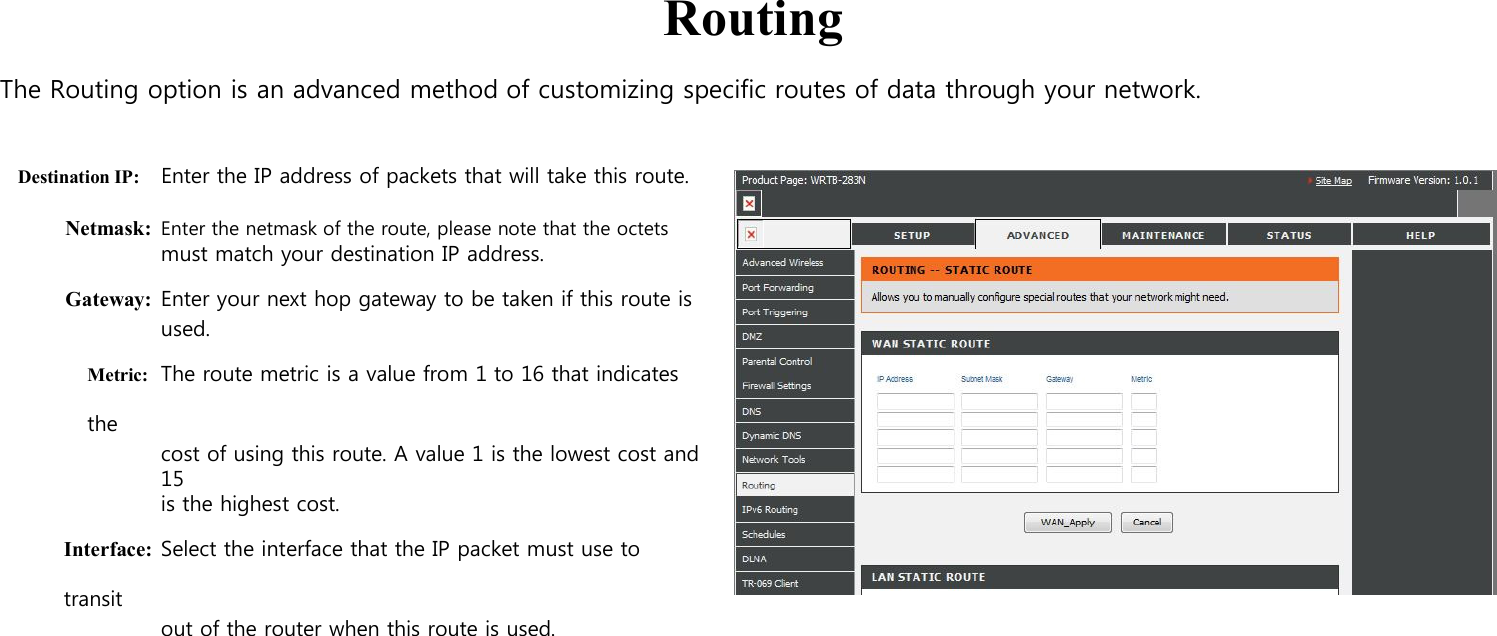      Routing  The Routing option is an advanced method of customizing specific routes of data through your network.   Destination IP: Enter the IP address of packets that will take this route.  Netmask: Enter the netmask of the route, please note that the octets must match your destination IP address. Gateway: Enter your next hop gateway to be taken if this route is used. Metric: The route metric is a value from 1 to 16 that indicates the cost of using this route. A value 1 is the lowest cost and 15   is the highest cost. Interface: Select the interface that the IP packet must use to transit out of the router when this route is used.                           
