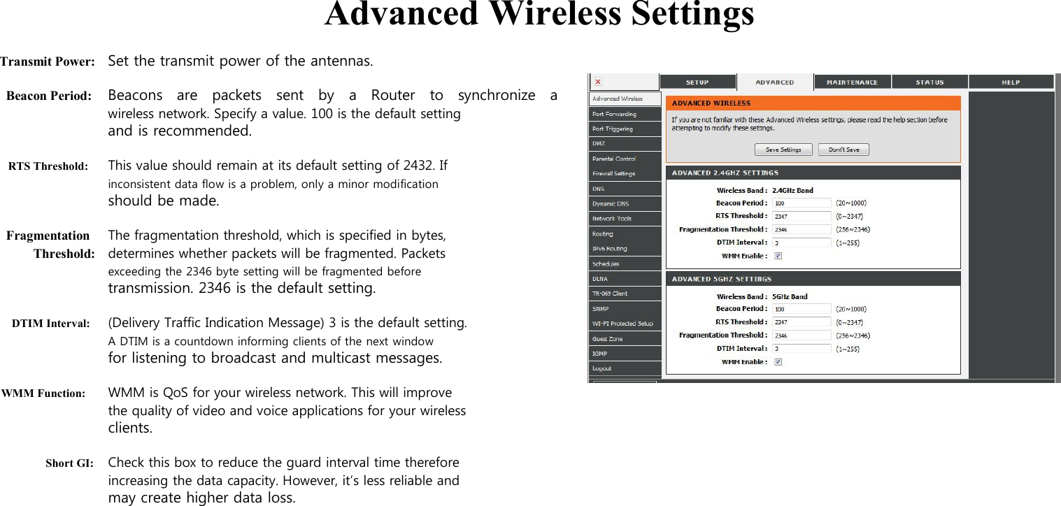  Advanced Wireless Settings  Transmit Power: Set the transmit power of the antennas.  Beacon Period: Beacons   are    packets    sent    by    a   Router    to    synchronize    a wireless network. Specify a value. 100 is the default setting and is recommended.  RTS Threshold: This value should remain at its default setting of 2432. If inconsistent data flow is a problem, only a minor modification should be made.  Fragmentation The fragmentation threshold, which is specified in bytes, Threshold: determines whether packets will be fragmented. Packets exceeding the 2346 byte setting will be fragmented before transmission. 2346 is the default setting.  DTIM Interval: (Delivery Traffic Indication Message) 3 is the default setting. A DTIM is a countdown informing clients of the next window for listening to broadcast and multicast messages.  WMM Function: WMM is QoS for your wireless network. This will improve the quality of video and voice applications for your wireless   clients.  Short GI: Check this box to reduce the guard interval time therefore increasing the data capacity. However, it’s less reliable and may create higher data loss.                                                                 