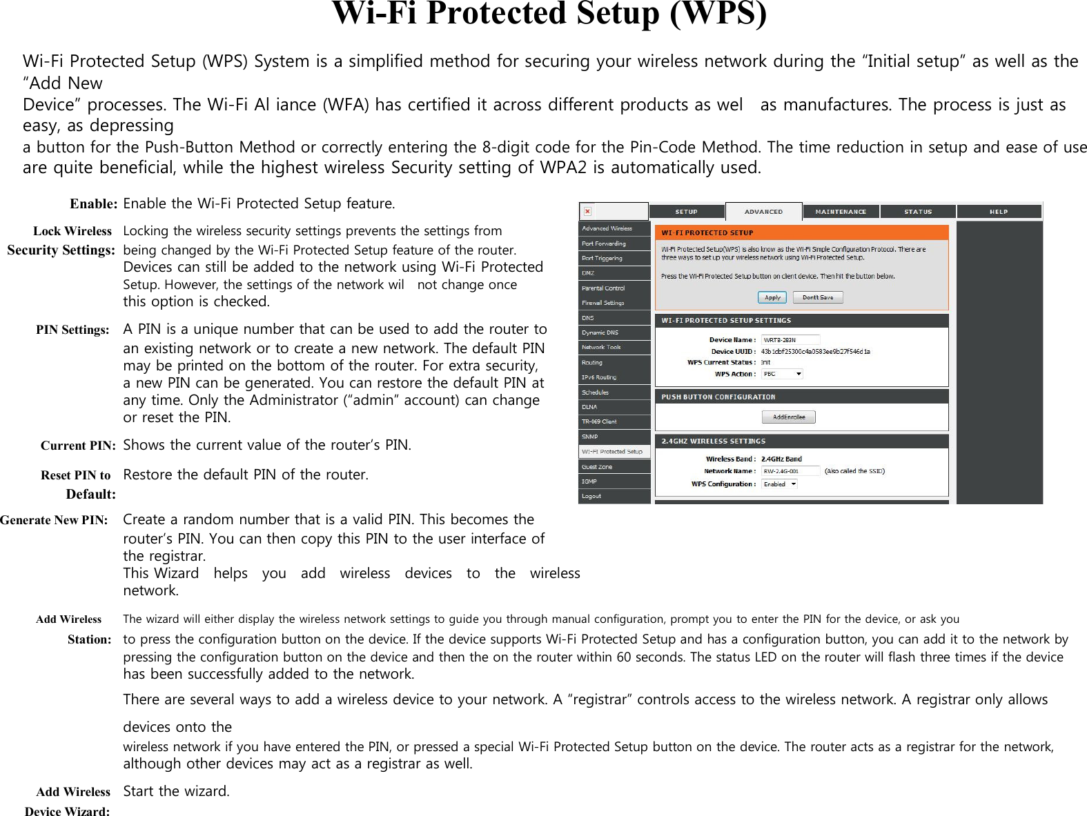  Wi-Fi Protected Setup (WPS)  Wi-Fi Protected Setup (WPS) System is a simplified method for securing your wireless network during the “Initial setup” as well as the “Add New Device” processes. The Wi-Fi Al iance (WFA) has certified it across different products as wel    as manufactures. The process is just as easy, as depressing a button for the Push-Button Method or correctly entering the 8-digit code for the Pin-Code Method. The time reduction in setup and ease of use are quite beneficial, while the highest wireless Security setting of WPA2 is automatically used.  Enable: Enable the Wi-Fi Protected Setup feature. Lock Wireless Locking the wireless security settings prevents the settings from Security Settings: being changed by the Wi-Fi Protected Setup feature of the router. Devices can still be added to the network using Wi-Fi Protected Setup. However, the settings of the network wil    not change once this option is checked. PIN Settings: A PIN is a unique number that can be used to add the router to an existing network or to create a new network. The default PIN may be printed on the bottom of the router. For extra security, a new PIN can be generated. You can restore the default PIN at any time. Only the Administrator (“admin” account) can change or reset the PIN. Current PIN: Shows the current value of the router’s PIN. Reset PIN to Restore the default PIN of the router. Default: Generate New PIN: Create a random number that is a valid PIN. This becomes the router’s PIN. You can then copy this PIN to the user interface of the registrar. This Wizard   helps   you    add   wireless    devices    to    the   wireless network. Add Wireless The wizard will either display the wireless network settings to guide you through manual configuration, prompt you to enter the PIN for the device, or ask you Station: to press the configuration button on the device. If the device supports Wi-Fi Protected Setup and has a configuration button, you can add it to the network by pressing the configuration button on the device and then the on the router within 60 seconds. The status LED on the router will flash three times if the device has been successfully added to the network. There are several ways to add a wireless device to your network. A “registrar” controls access to the wireless network. A registrar only allows devices onto the wireless network if you have entered the PIN, or pressed a special Wi-Fi Protected Setup button on the device. The router acts as a registrar for the network, although other devices may act as a registrar as well. Add Wireless Start the wizard. Device Wizard: 