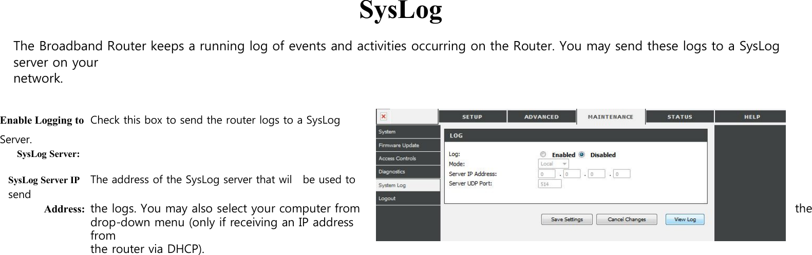  SysLog  The Broadband Router keeps a running log of events and activities occurring on the Router. You may send these logs to a SysLog server on your network.   Enable Logging to Check this box to send the router logs to a SysLog Server. SysLog Server:  SysLog Server IP The address of the SysLog server that wil    be used to send Address: the logs. You may also select your computer from  the drop-down menu (only if receiving an IP address from the router via DHCP). 