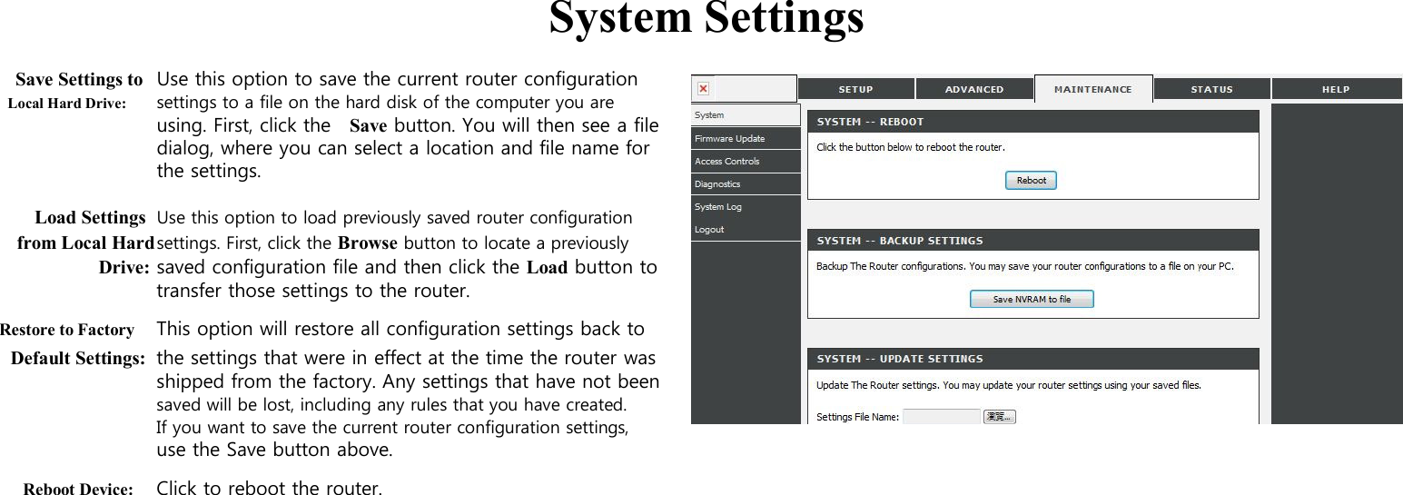  System Settings  Save Settings to Use this option to save the current router configuration Local Hard Drive: settings to a file on the hard disk of the computer you are using. First, click the    Save button. You will then see a file dialog, where you can select a location and file name for the settings.  Load Settings Use this option to load previously saved router configuration from Local Hard settings. First, click the Browse button to locate a previously Drive: saved configuration file and then click the Load button to transfer those settings to the router. Restore to Factory This option will restore all configuration settings back to Default Settings: the settings that were in effect at the time the router was shipped from the factory. Any settings that have not been   saved will be lost, including any rules that you have created. If you want to save the current router configuration settings, use the Save button above. Reboot Device: Click to reboot the router.                                                                        