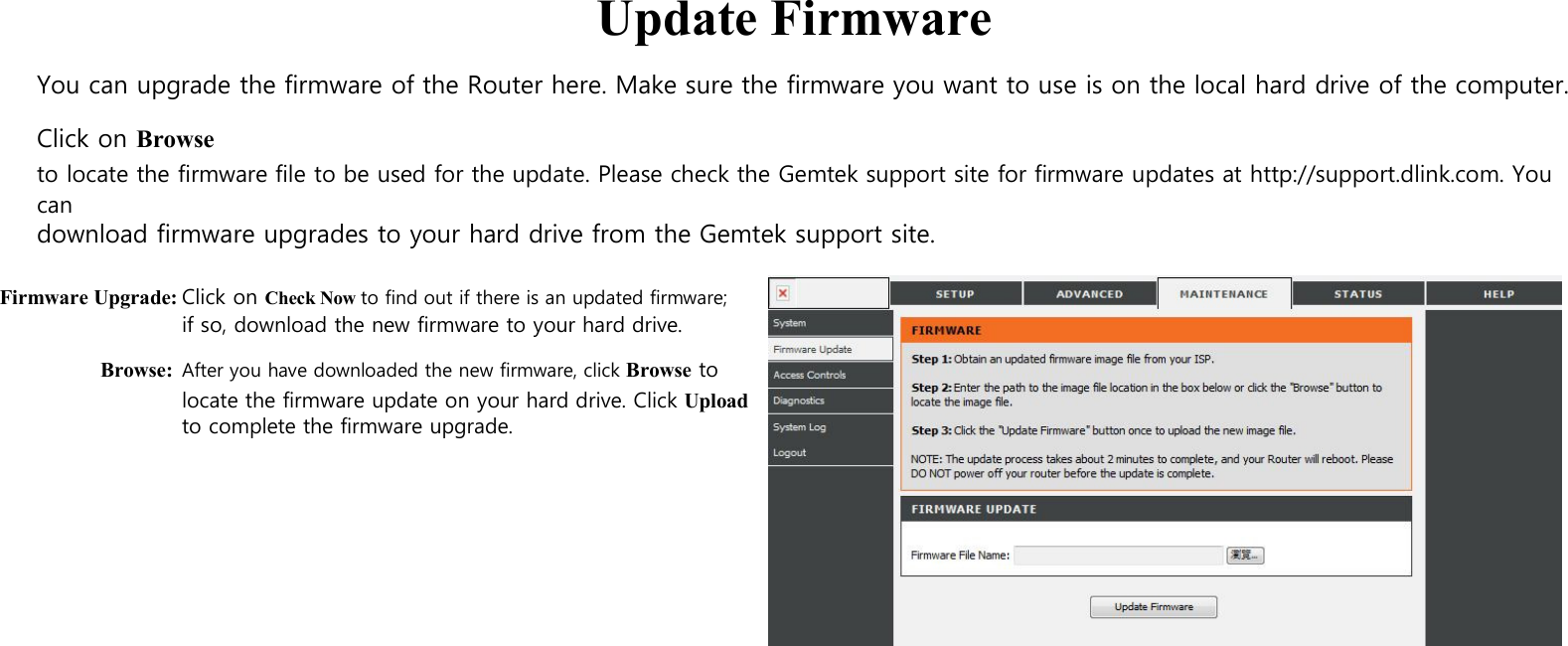 Update Firmware You can upgrade the firmware of the Router here. Make sure the firmware you want to use is on the local hard drive of the computer. Click on Browse to locate the firmware file to be used for the update. Please check the Gemtek support site for firmware updates at http://support.dlink.com. You can download firmware upgrades to your hard drive from the Gemtek support site.  Firmware Upgrade: Click on Check Now to find out if there is an updated firmware; if so, download the new firmware to your hard drive. Browse: After you have downloaded the new firmware, click Browse to locate the firmware update on your hard drive. Click Upload   to complete the firmware upgrade.                                        