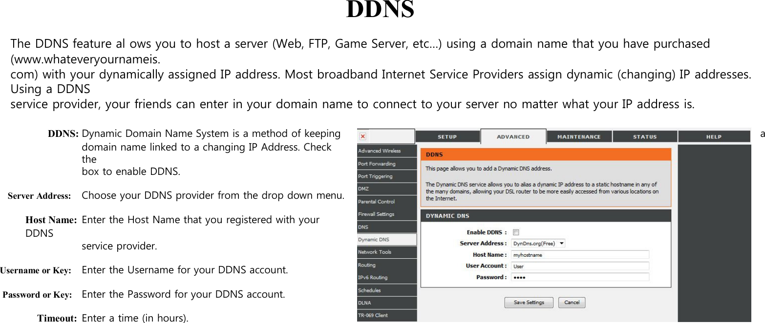  DDNS  The DDNS feature al ows you to host a server (Web, FTP, Game Server, etc…) using a domain name that you have purchased (www.whateveryournameis. com) with your dynamically assigned IP address. Most broadband Internet Service Providers assign dynamic (changing) IP addresses. Using a DDNS service provider, your friends can enter in your domain name to connect to your server no matter what your IP address is.  DDNS: Dynamic Domain Name System is a method of keeping  a domain name linked to a changing IP Address. Check the box to enable DDNS.  Server Address: Choose your DDNS provider from the drop down menu.  Host Name: Enter the Host Name that you registered with your DDNS   service provider.  Username or Key: Enter the Username for your DDNS account.  Password or Key: Enter the Password for your DDNS account.  Timeout: Enter a time (in hours). 