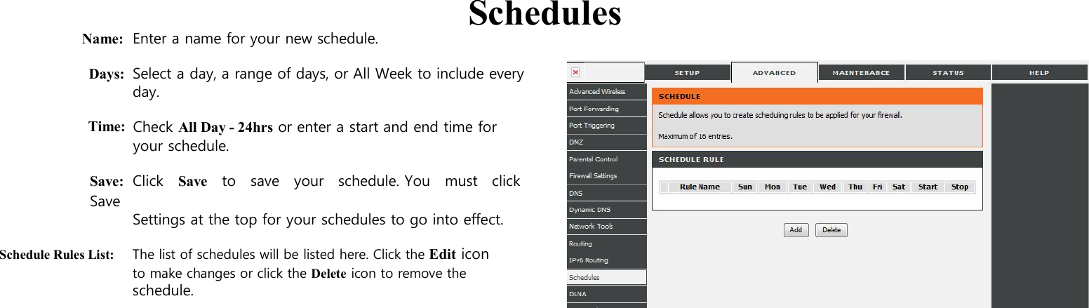      Name: Enter a name for your new schedule.   Schedules  Days: Select a day, a range of days, or All Week to include every day.  Time:  Check All Day - 24hrs or enter a start and end time for your schedule.  Save: Click    Save    to    save    your    schedule. You    must   click   Save   Settings at the top for your schedules to go into effect.  Schedule Rules List: The list of schedules will be listed here. Click the Edit icon to make changes or click the Delete icon to remove the schedule.                                                               